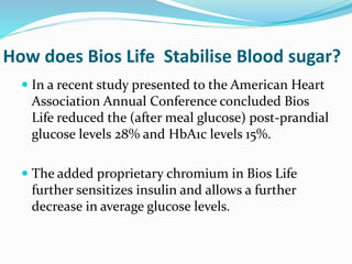 How does Bios Life Stabilise Blood sugar?
 In a recent study presented to the American Heart
Association Annual Conference concluded Bios
Life reduced the (after meal glucose) post-prandial
glucose levels 28% and HbA1c levels 15%.
 The added proprietary chromium in Bios Life
further sensitizes insulin and allows a further
decrease in average glucose levels.
 