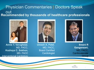 Make Life Better | Page 10
Physician Commentaries | Doctors Speak
out
.
Recommended by thousands of healthcare professionals
Annie T. Varughese,
MD, FACC,
Kozhaya C. Sokhon,
MD, FACC
Interventional Cardiology
Umesh A. Patel,
MD, FACC,
Board Certified
Cardiologist
Sreeni R
Gangansani,
MD, FACC,
Cardiovascular
Group
 