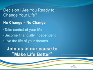 Make Life Better | Page 20
Decision | Are You Ready to
Change Your Life?
No Change = No Change
•Take control of your life
•Become financially independent
•Live the life of your dreams
Join us in our cause to
“Make Life Better”
 