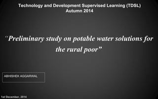 Technology and Development Supervised Learning (TDSL)
Autumn 2014
“Preliminary study on potable water solutions for
the rural poor”
ABHISHEK AGGARWAL
1st December, 2014
 