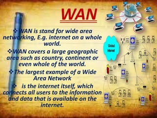 WAN
WAN is stand for wide area
networking, E.g. internet on a whole
world.
WAN covers a large geographic
area such as country, continent or
even whole of the world.
The largest example of a Wide
Area Network
 is the internet itself, which
connects all users to the information
and data that is available on the
internet.
 