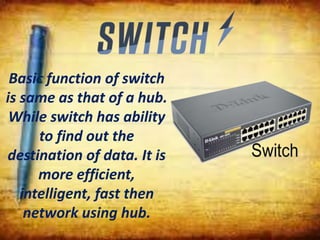 Basic function of switch
is same as that of a hub.
While switch has ability
to find out the
destination of data. It is
more efficient,
intelligent, fast then
network using hub.
 