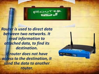 Router is used to direct data
between two networks. It
read information to
attached data, to find its
destination.
If router does not have
access to the destination, it
sand the data to another
router.
 