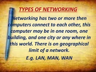TYPES OF NETWORKING
Networking has two or more then
computers connect to each other, this
computer may be in one room, one
building, and one city or any where in
this world. There is on geographical
limit of a network.
E.g. LAN, MAN, WAN
 