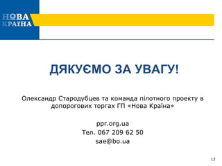 ДЯКУЄМО ЗА УВАГУ!
Олександр Стародубцев та команда пілотного проекту в
допорогових торгах ГП «Нова Країна»
ppr.org.ua
Тел. 067 209 62 50
sae@bo.ua
12
 