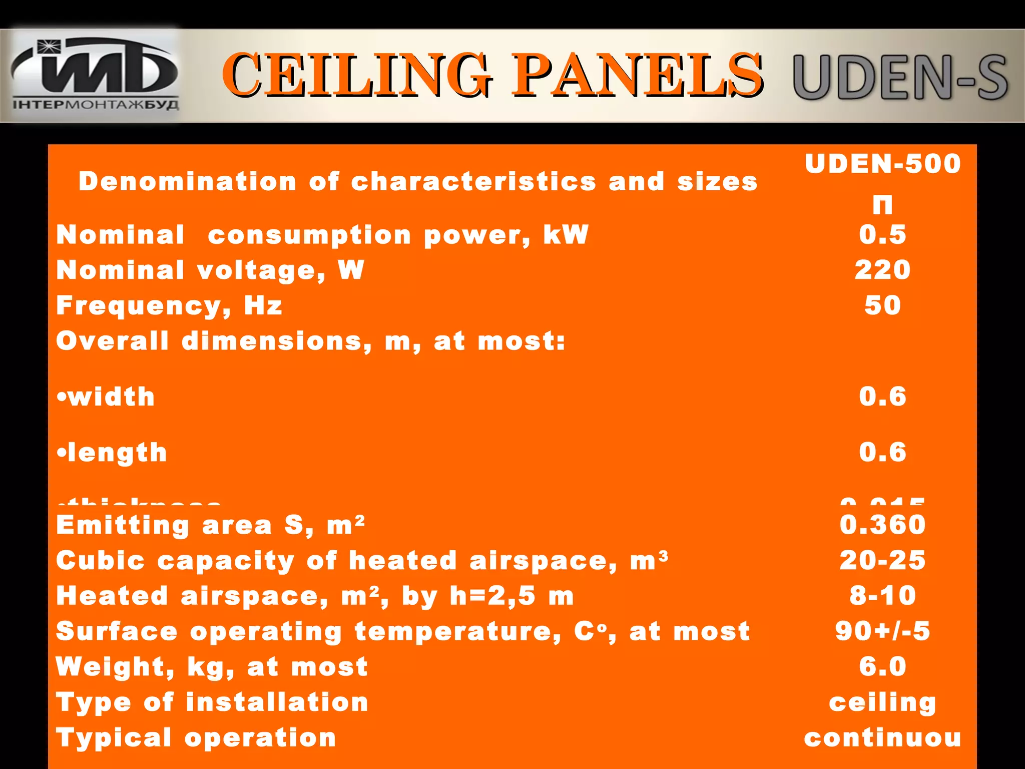 CEILING PANELSCEILING PANELS
Denomination of characteristics and sizes
UDEN-500
П
Nominal consumption power, kW 0.5
Nominal voltage, W 220
Frequency, Hz 50
Overall dimensions, m, at most:
•width
•length
•thickness
0.6
0.6
0.015
Emitting area S, m2
0.360
Cubic capacity of heated airspace, m3
20-25
Heated airspace, m2
, by h=2,5 m 8-10
Surface operating temperature, Co
, at most 90+/-5
Weight, kg, at most 6.0
Type of installation ceiling
Typical operation continuou
 