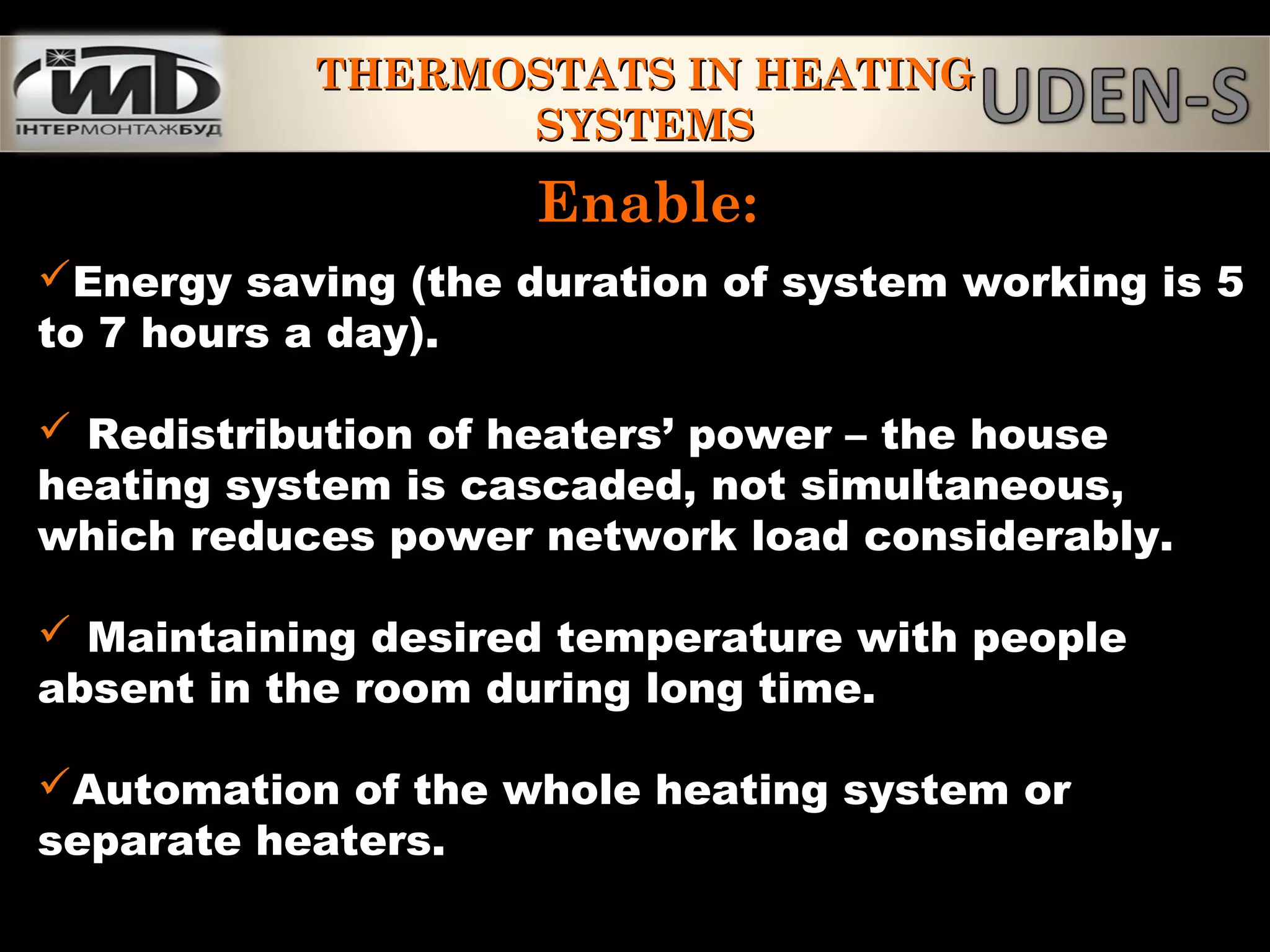 Enable:Enable:
Energy saving (the duration of system working is 5
to 7 hours a day).
 Redistribution of heaters’ power – the house
heating system is cascaded, not simultaneous,
which reduces power network load considerably.
 Maintaining desired temperature with people
absent in the room during long time.
Automation of the whole heating system or
separate heaters.
THERMOSTATS IN HEATINGTHERMOSTATS IN HEATING
SYSTEMSSYSTEMS
 