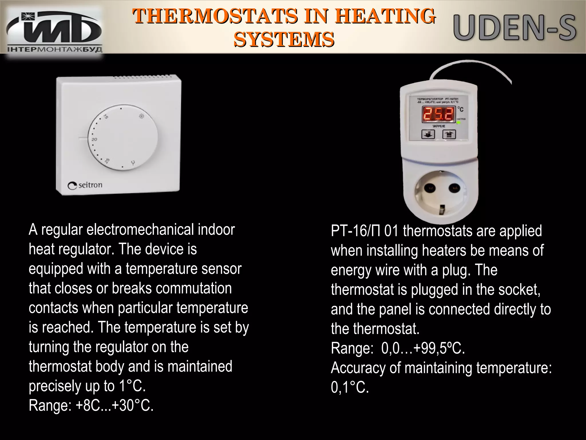 A regular electromechanical indoor
heat regulator. The device is
equipped with a temperature sensor
that closes or breaks commutation
contacts when particular temperature
is reached. The temperature is set by
turning the regulator on the
thermostat body and is maintained
precisely up to 1°C.
Range: +8С...+30°С.
РТ-16/П 01 thermostats are applied
when installing heaters be means of
energy wire with a plug. The
thermostat is plugged in the socket,
and the panel is connected directly to
the thermostat.
Range: 0,0…+99,5ºС.
Accuracy of maintaining temperature:
0,1°C.
THERMOSTATS IN HEATINGTHERMOSTATS IN HEATING
SYSTEMSSYSTEMS
 