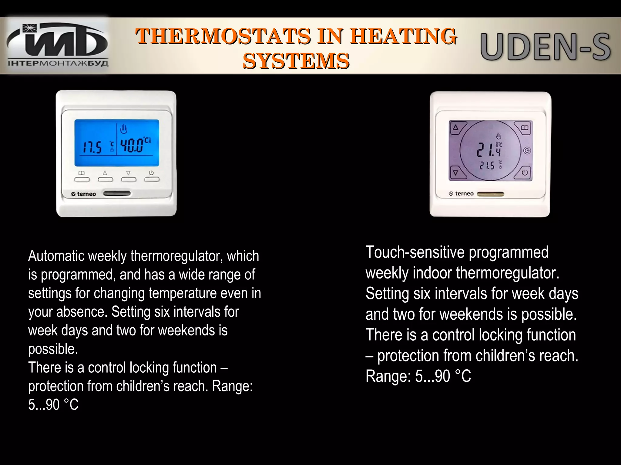 Automatic weekly thermoregulator, which
is programmed, and has a wide range of
settings for changing temperature even in
your absence. Setting six intervals for
week days and two for weekends is
possible.
There is a control locking function –
protection from children’s reach. Range:
5...90 °С
Touch-sensitive programmed
weekly indoor thermoregulator.
Setting six intervals for week days
and two for weekends is possible.
There is a control locking function
– protection from children’s reach.
Range: 5...90 °С
THERMOSTATS IN HEATINGTHERMOSTATS IN HEATING
SYSTEMSSYSTEMS
 