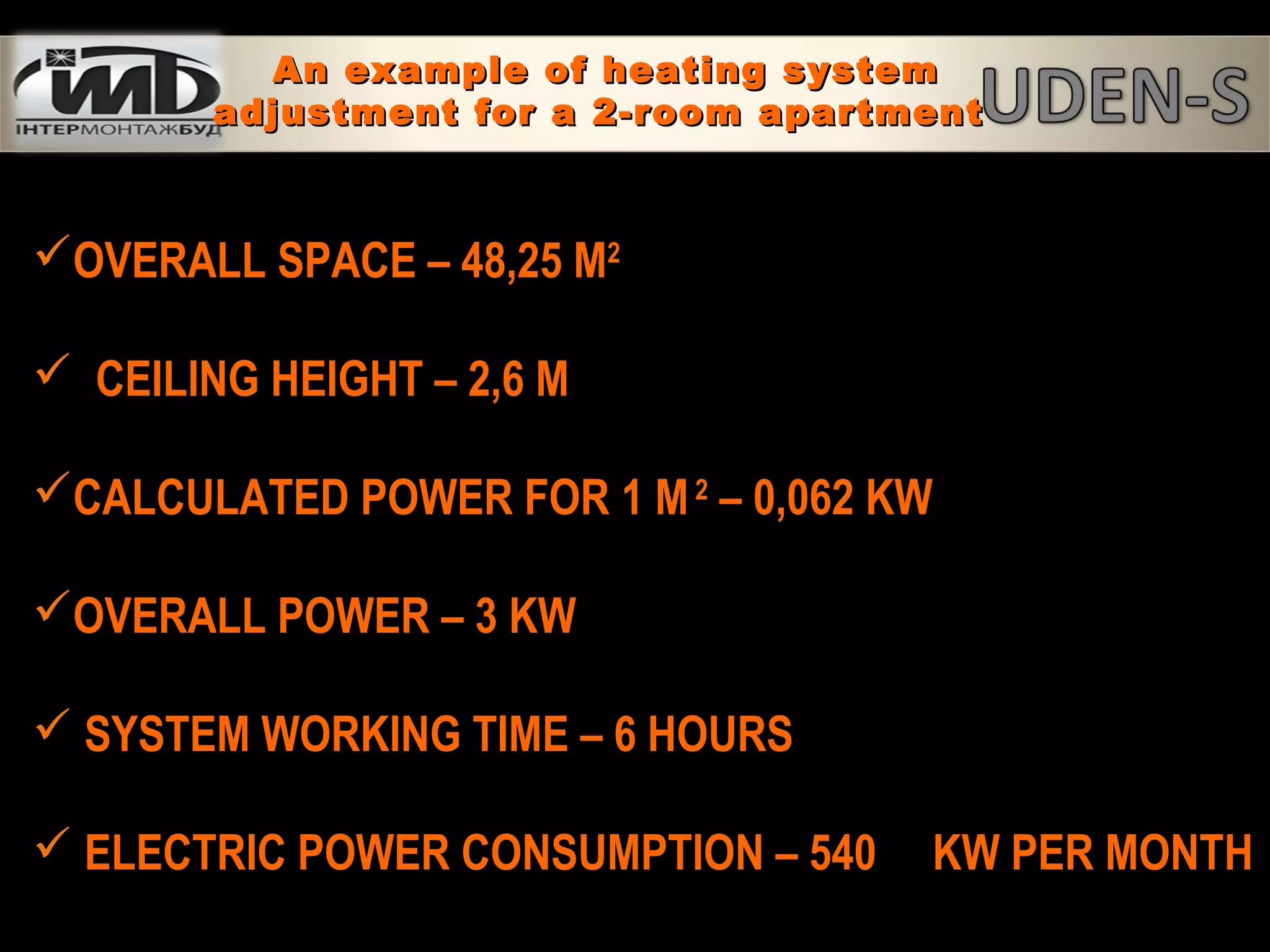 OVERALL SPACE – 48,25 M2
 CEILING HEIGHT – 2,6 M
CALCULATED POWER FOR 1 M2
– 0,062 KW
OVERALL POWER – 3 KW
 SYSTEM WORKING TIME – 6 HOURS
 ELECTRIC POWER CONSUMPTION – 540 KW PER MONTH
An example of heating systemAn example of heating system
adjustment for a 2-room apartmentadjustment for a 2-room apartment
 