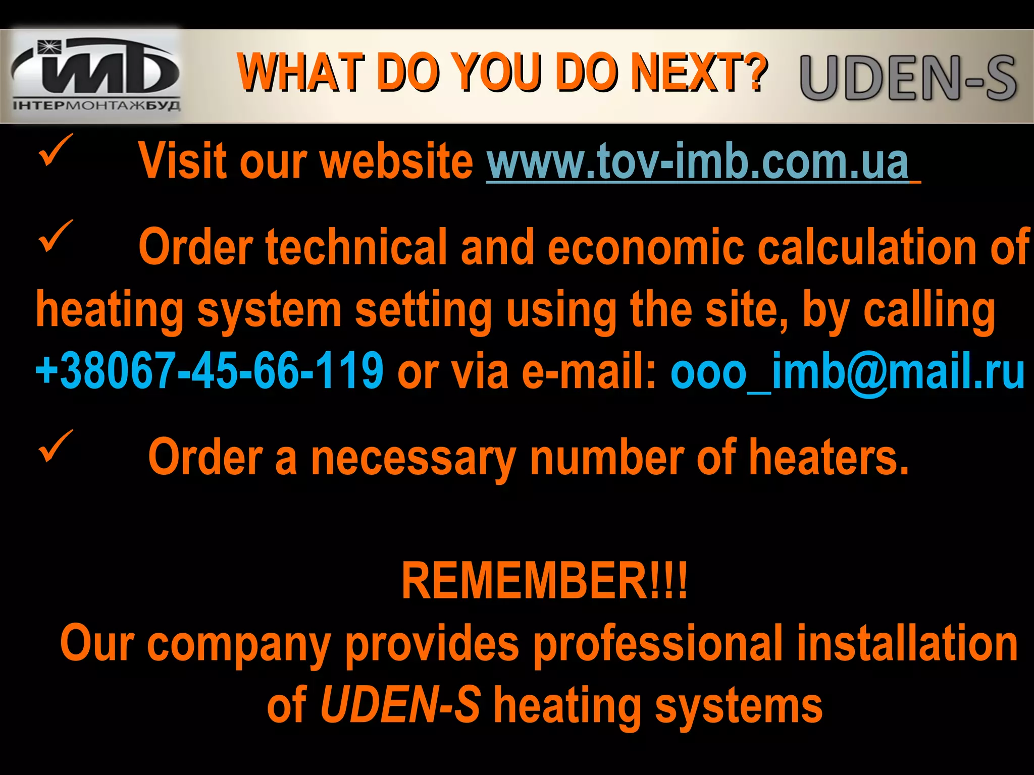  Visit our website www.tov-imb.com.ua
 Order technical and economic calculation of
heating system setting using the site, by calling
+38067-45-66-119 or via e-mail: ooo_imb@mail.ru
 Order a necessary number of heaters.
REMEMBER!!!
Our company provides professional installation
of UDEN-S heating systems
WHAT DO YOU DO NEXT?WHAT DO YOU DO NEXT?
 