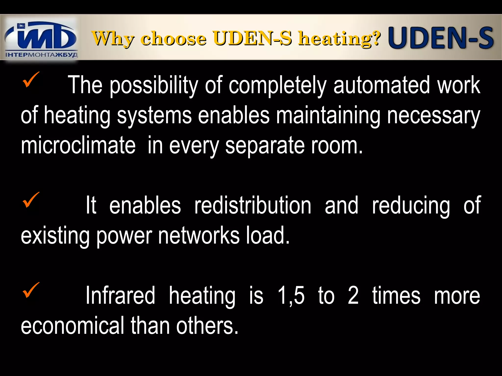  The possibility of completely automated work
of heating systems enables maintaining necessary
microclimate in every separate room.
 It enables redistribution and reducing of
existing power networks load.
 Infrared heating is 1,5 to 2 times more
economical than others.
Why choose UDEN-S heating?Why choose UDEN-S heating?
 