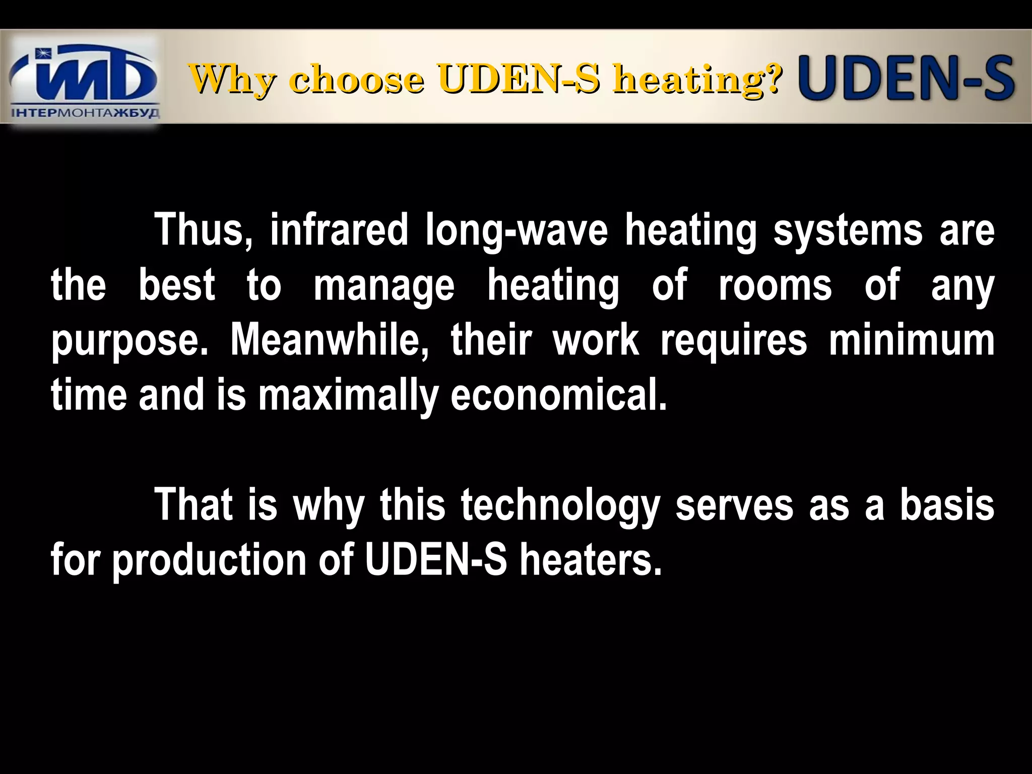 Thus, infrared long-wave heating systems are
the best to manage heating of rooms of any
purpose. Meanwhile, their work requires minimum
time and is maximally economical.
That is why this technology serves as a basis
for production of UDEN-S heaters.
Why choose UDEN-S heating?Why choose UDEN-S heating?
 