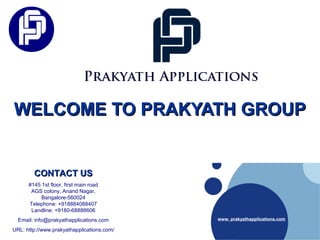 WELCOME TO PRAKYATH GROUPWELCOME TO PRAKYATH GROUP
www. prakyathapplications.com
CONTACT USCONTACT US
#145 1st floor, first main road
AGS colony, Anand Nagar,
Bangalore-560024
Telephone: +918884088407
Landline: +9180-68888606
Email: info@prakyathapplications.com
URL: http://www.prakyathapplications.com/
 