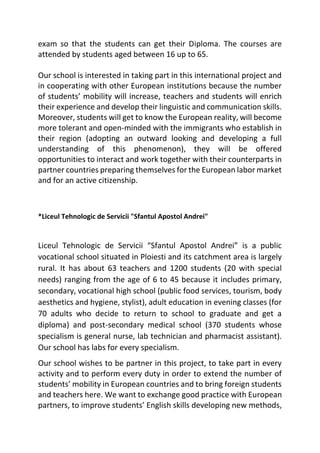 exam so that the students can get their Diploma. The courses are
attended by students aged between 16 up to 65.
Our school is interested in taking part in this international project and
in cooperating with other European institutions because the number
of students’ mobility will increase, teachers and students will enrich
their experience and develop their linguistic and communication skills.
Moreover, students will get to know the European reality, will become
more tolerant and open-minded with the immigrants who establish in
their region (adopting an outward looking and developing a full
understanding of this phenomenon), they will be offered
opportunities to interact and work together with their counterparts in
partner countries preparing themselves for the European labor market
and for an active citizenship.
*Liceul Tehnologic de Servicii "Sfantul Apostol Andrei"
Liceul Tehnologic de Servicii “Sfantul Apostol Andrei” is a public
vocational school situated in Ploiesti and its catchment area is largely
rural. It has about 63 teachers and 1200 students (20 with special
needs) ranging from the age of 6 to 45 because it includes primary,
secondary, vocational high school (public food services, tourism, body
aesthetics and hygiene, stylist), adult education in evening classes (for
70 adults who decide to return to school to graduate and get a
diploma) and post-secondary medical school (370 students whose
specialism is general nurse, lab technician and pharmacist assistant).
Our school has labs for every specialism.
Our school wishes to be partner in this project, to take part in every
activity and to perform every duty in order to extend the number of
students’ mobility in European countries and to bring foreign students
and teachers here. We want to exchange good practice with European
partners, to improve students’ English skills developing new methods,
 