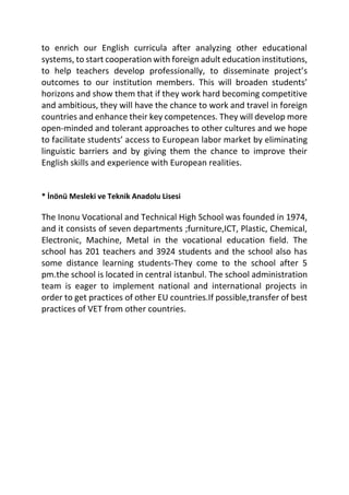 to enrich our English curricula after analyzing other educational
systems, to start cooperation with foreign adult education institutions,
to help teachers develop professionally, to disseminate project’s
outcomes to our institution members. This will broaden students’
horizons and show them that if they work hard becoming competitive
and ambitious, they will have the chance to work and travel in foreign
countries and enhance their key competences. They will develop more
open-minded and tolerant approaches to other cultures and we hope
to facilitate students’ access to European labor market by eliminating
linguistic barriers and by giving them the chance to improve their
English skills and experience with European realities.
* İnönü Mesleki ve Teknik Anadolu Lisesi
The Inonu Vocational and Technical High School was founded in 1974,
and it consists of seven departments ;furniture,ICT, Plastic, Chemical,
Electronic, Machine, Metal in the vocational education field. The
school has 201 teachers and 3924 students and the school also has
some distance learning students-They come to the school after 5
pm.the school is located in central istanbul. The school administration
team is eager to implement national and international projects in
order to get practices of other EU countries.If possible,transfer of best
practices of VET from other countries.
 