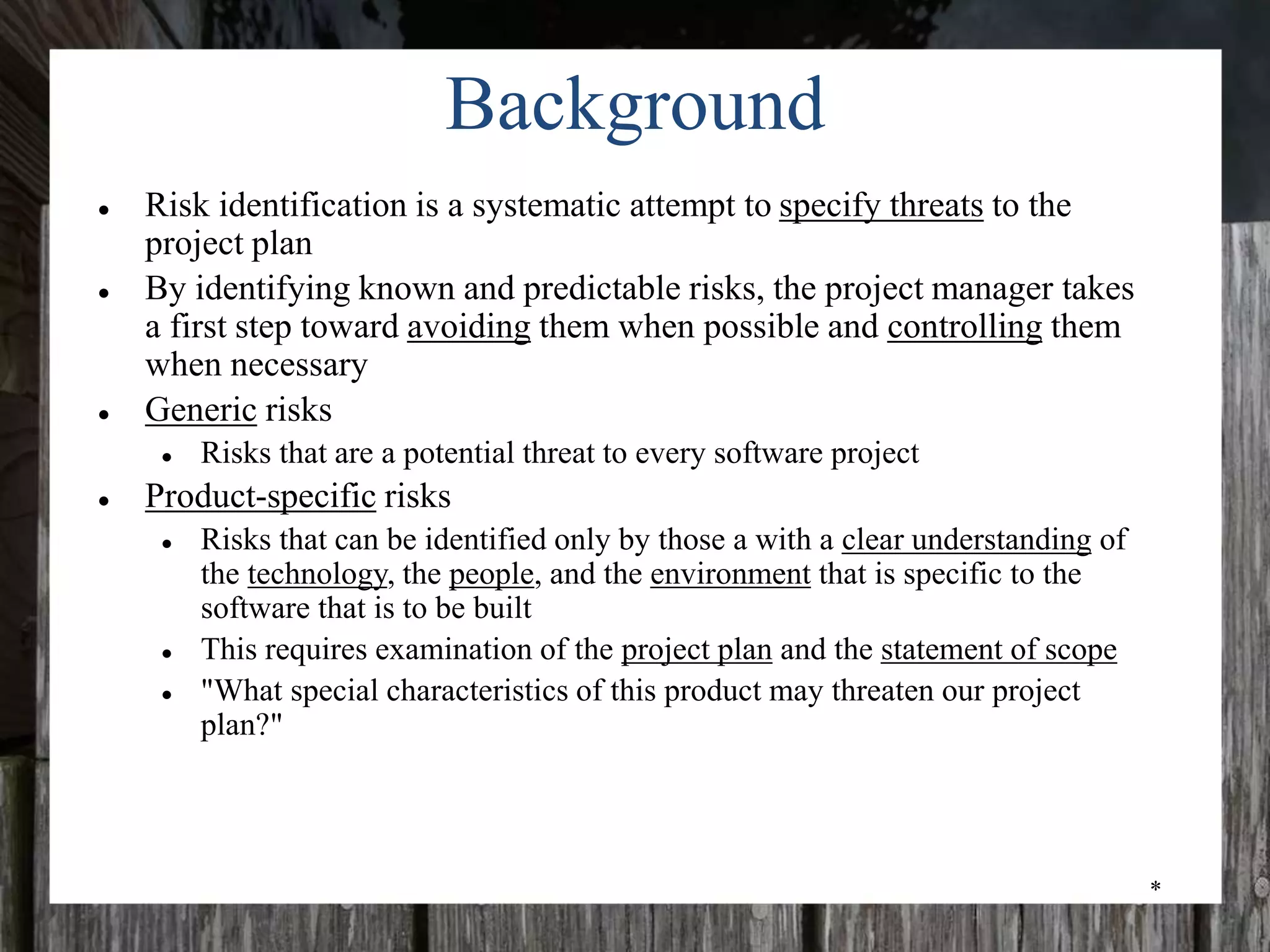 *
Background
● Risk identification is a systematic attempt to specify threats to the
project plan
● By identifying known and predictable risks, the project manager takes
a first step toward avoiding them when possible and controlling them
when necessary
● Generic risks
● Risks that are a potential threat to every software project
● Product-specific risks
● Risks that can be identified only by those a with a clear understanding of
the technology, the people, and the environment that is specific to the
software that is to be built
● This requires examination of the project plan and the statement of scope
● "What special characteristics of this product may threaten our project
plan?"
 