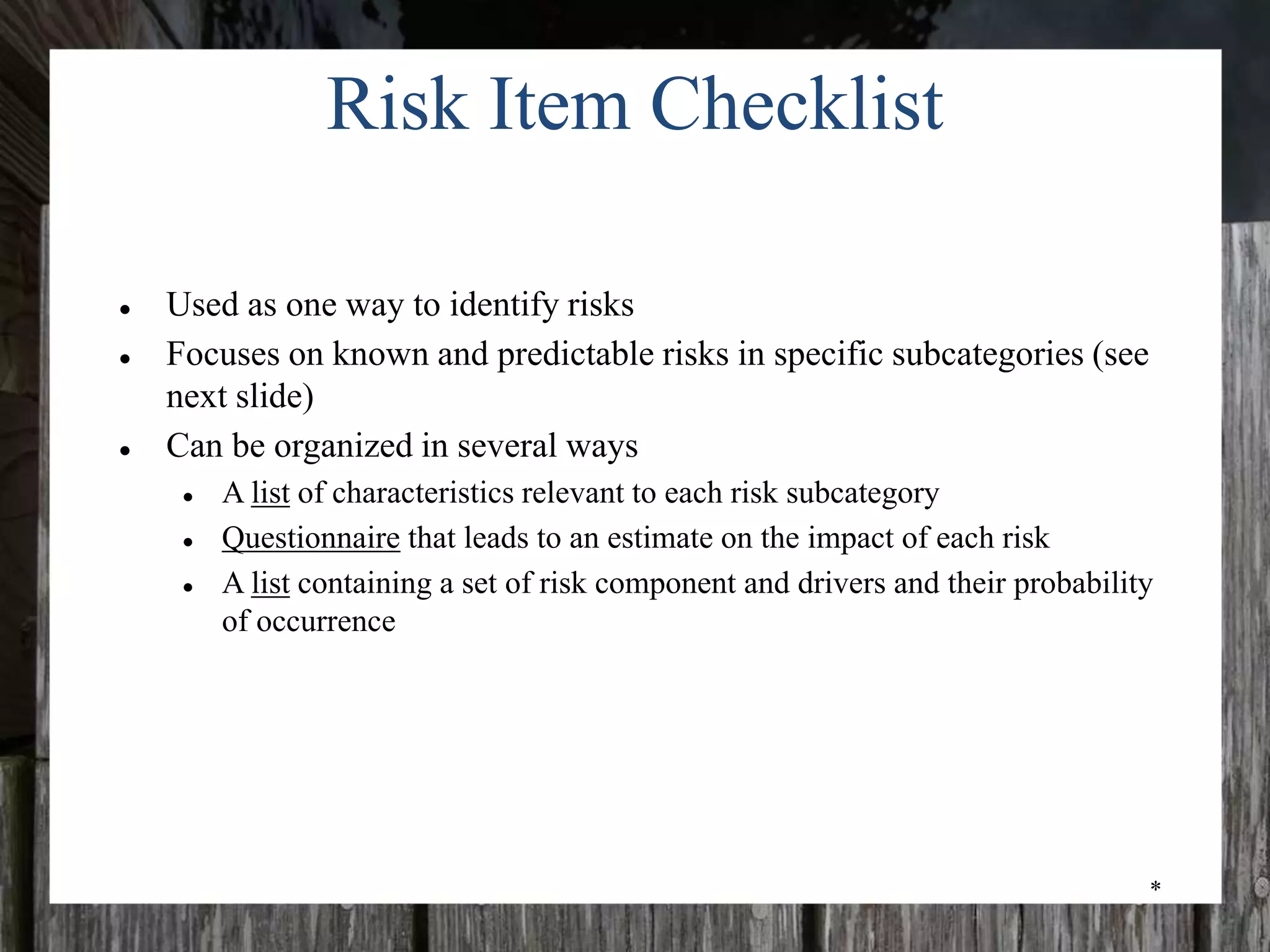 *
Risk Item Checklist
● Used as one way to identify risks
● Focuses on known and predictable risks in specific subcategories (see
next slide)
● Can be organized in several ways
● A list of characteristics relevant to each risk subcategory
● Questionnaire that leads to an estimate on the impact of each risk
● A list containing a set of risk component and drivers and their probability
of occurrence
 