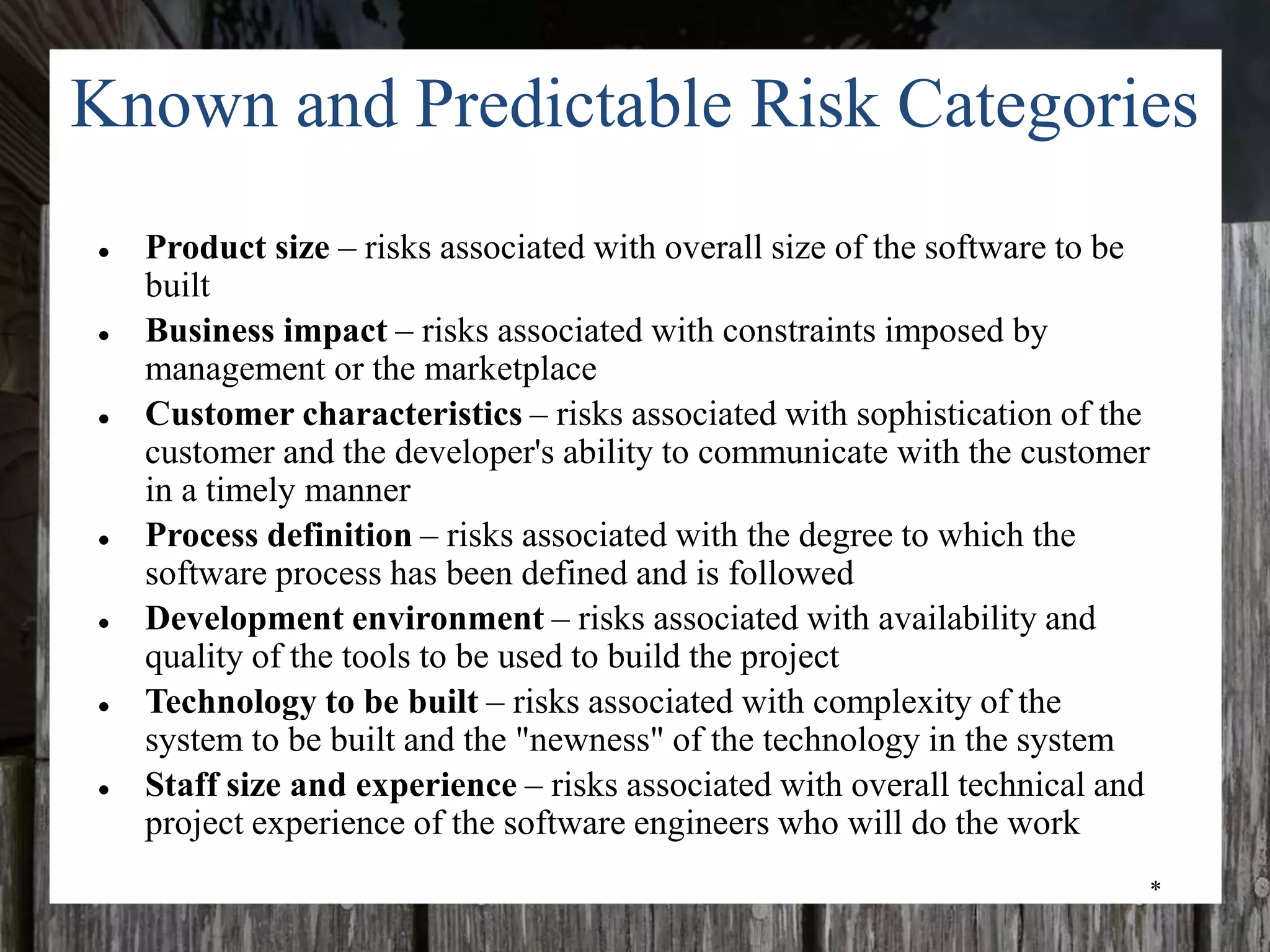 *
Known and Predictable Risk Categories
● Product size – risks associated with overall size of the software to be
built
● Business impact – risks associated with constraints imposed by
management or the marketplace
● Customer characteristics – risks associated with sophistication of the
customer and the developer's ability to communicate with the customer
in a timely manner
● Process definition – risks associated with the degree to which the
software process has been defined and is followed
● Development environment – risks associated with availability and
quality of the tools to be used to build the project
● Technology to be built – risks associated with complexity of the
system to be built and the "newness" of the technology in the system
● Staff size and experience – risks associated with overall technical and
project experience of the software engineers who will do the work
 