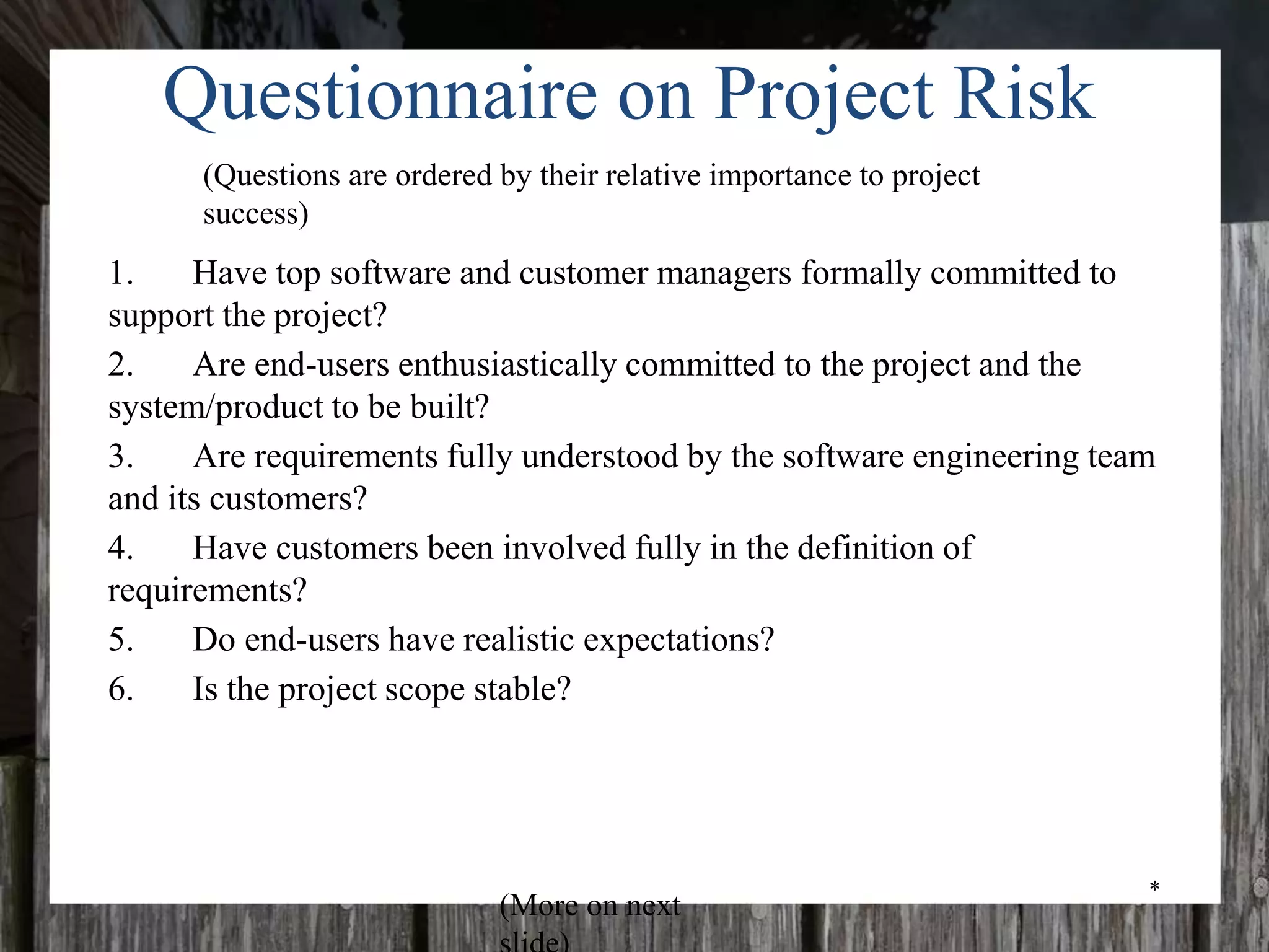 *
Questionnaire on Project Risk
1. Have top software and customer managers formally committed to
support the project?
2. Are end-users enthusiastically committed to the project and the
system/product to be built?
3. Are requirements fully understood by the software engineering team
and its customers?
4. Have customers been involved fully in the definition of
requirements?
5. Do end-users have realistic expectations?
6. Is the project scope stable?
(Questions are ordered by their relative importance to project
success)
(More on next
 