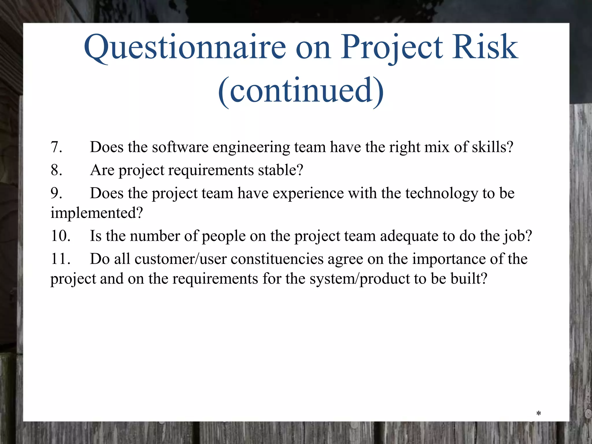*
Questionnaire on Project Risk
(continued)
7. Does the software engineering team have the right mix of skills?
8. Are project requirements stable?
9. Does the project team have experience with the technology to be
implemented?
10. Is the number of people on the project team adequate to do the job?
11. Do all customer/user constituencies agree on the importance of the
project and on the requirements for the system/product to be built?
 