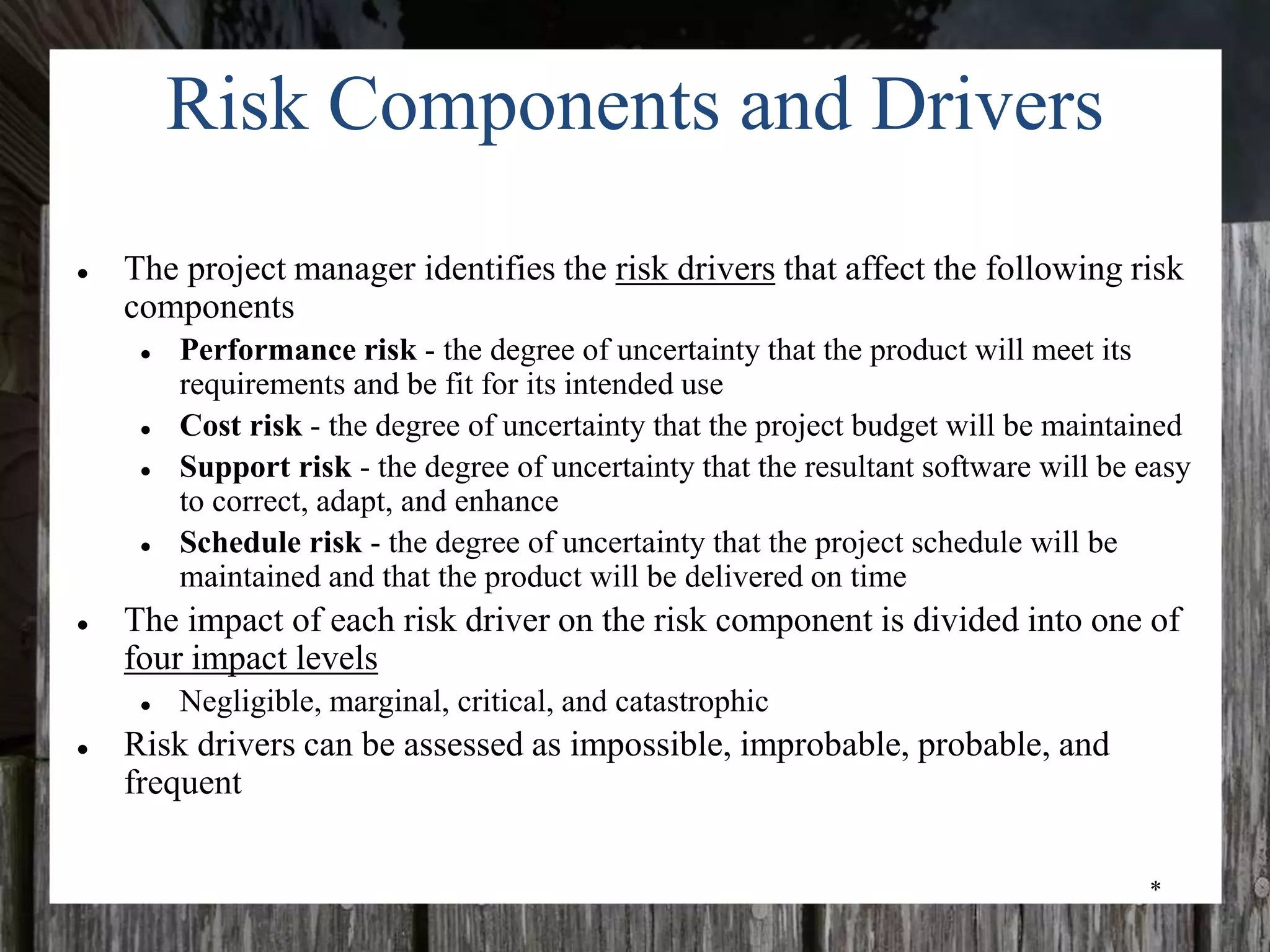 *
Risk Components and Drivers
● The project manager identifies the risk drivers that affect the following risk
components
● Performance risk - the degree of uncertainty that the product will meet its
requirements and be fit for its intended use
● Cost risk - the degree of uncertainty that the project budget will be maintained
● Support risk - the degree of uncertainty that the resultant software will be easy
to correct, adapt, and enhance
● Schedule risk - the degree of uncertainty that the project schedule will be
maintained and that the product will be delivered on time
● The impact of each risk driver on the risk component is divided into one of
four impact levels
● Negligible, marginal, critical, and catastrophic
● Risk drivers can be assessed as impossible, improbable, probable, and
frequent
 