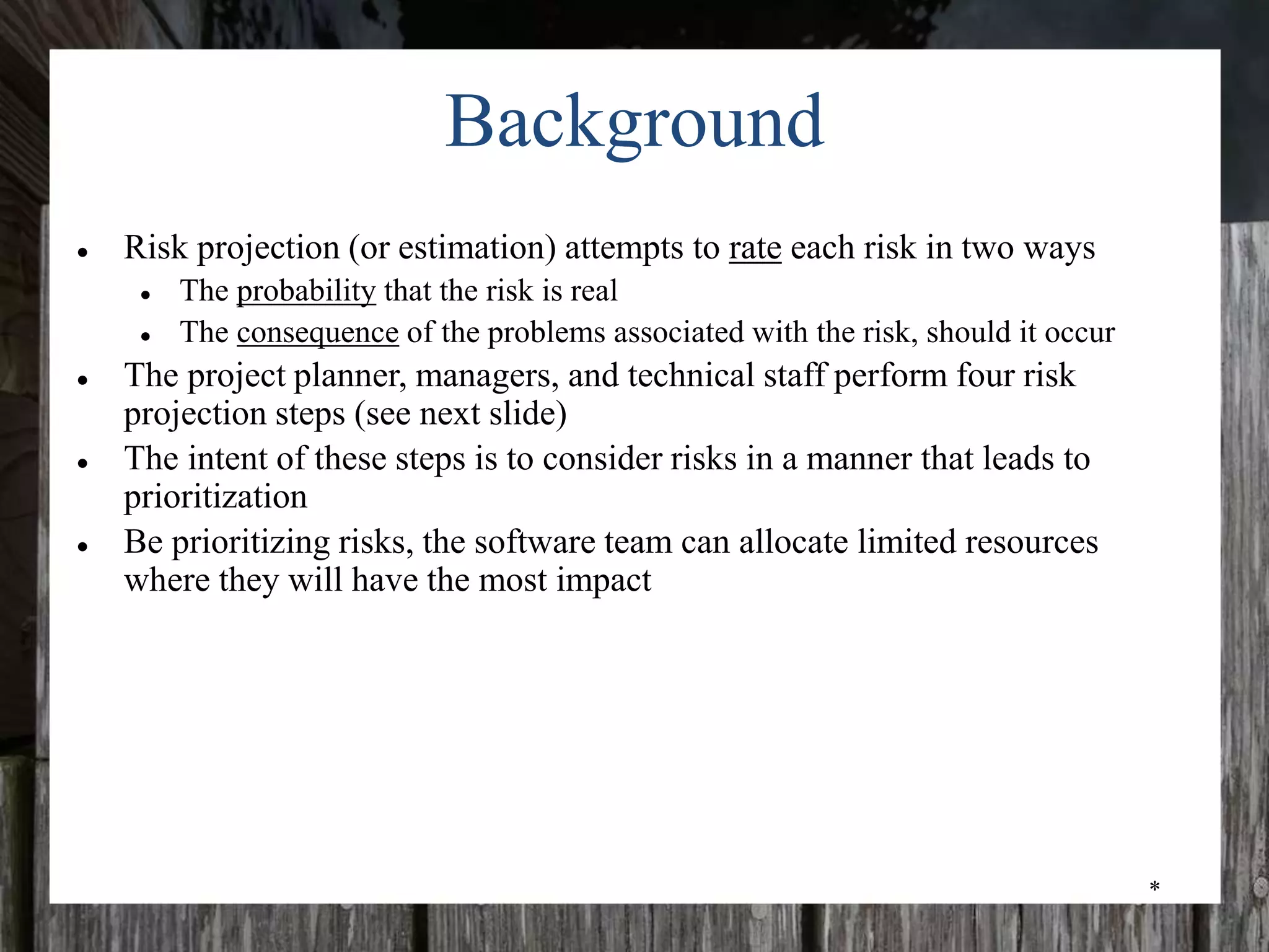 *
Background
● Risk projection (or estimation) attempts to rate each risk in two ways
● The probability that the risk is real
● The consequence of the problems associated with the risk, should it occur
● The project planner, managers, and technical staff perform four risk
projection steps (see next slide)
● The intent of these steps is to consider risks in a manner that leads to
prioritization
● Be prioritizing risks, the software team can allocate limited resources
where they will have the most impact
 