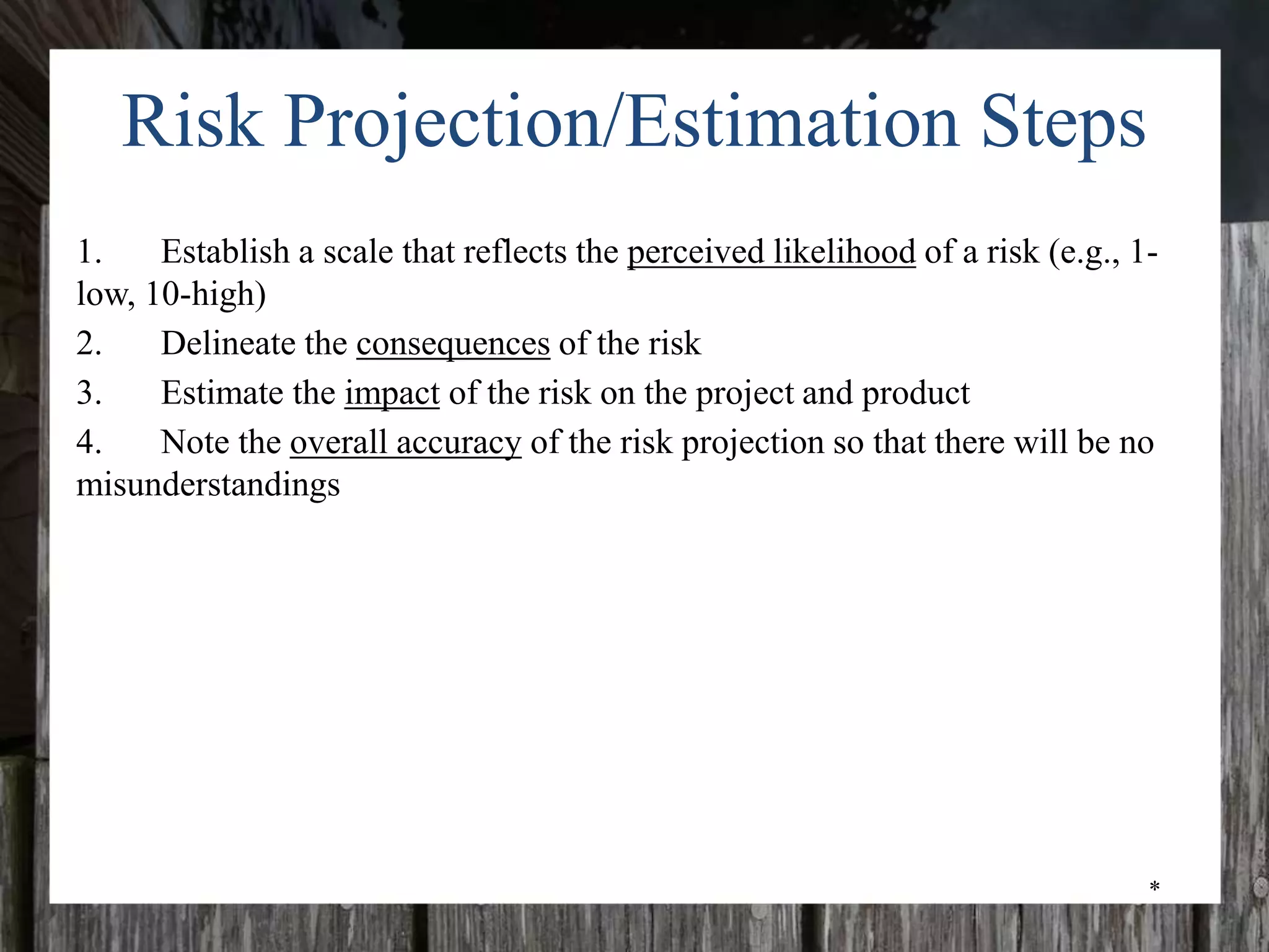 *
Risk Projection/Estimation Steps
1. Establish a scale that reflects the perceived likelihood of a risk (e.g., 1-
low, 10-high)
2. Delineate the consequences of the risk
3. Estimate the impact of the risk on the project and product
4. Note the overall accuracy of the risk projection so that there will be no
misunderstandings
 