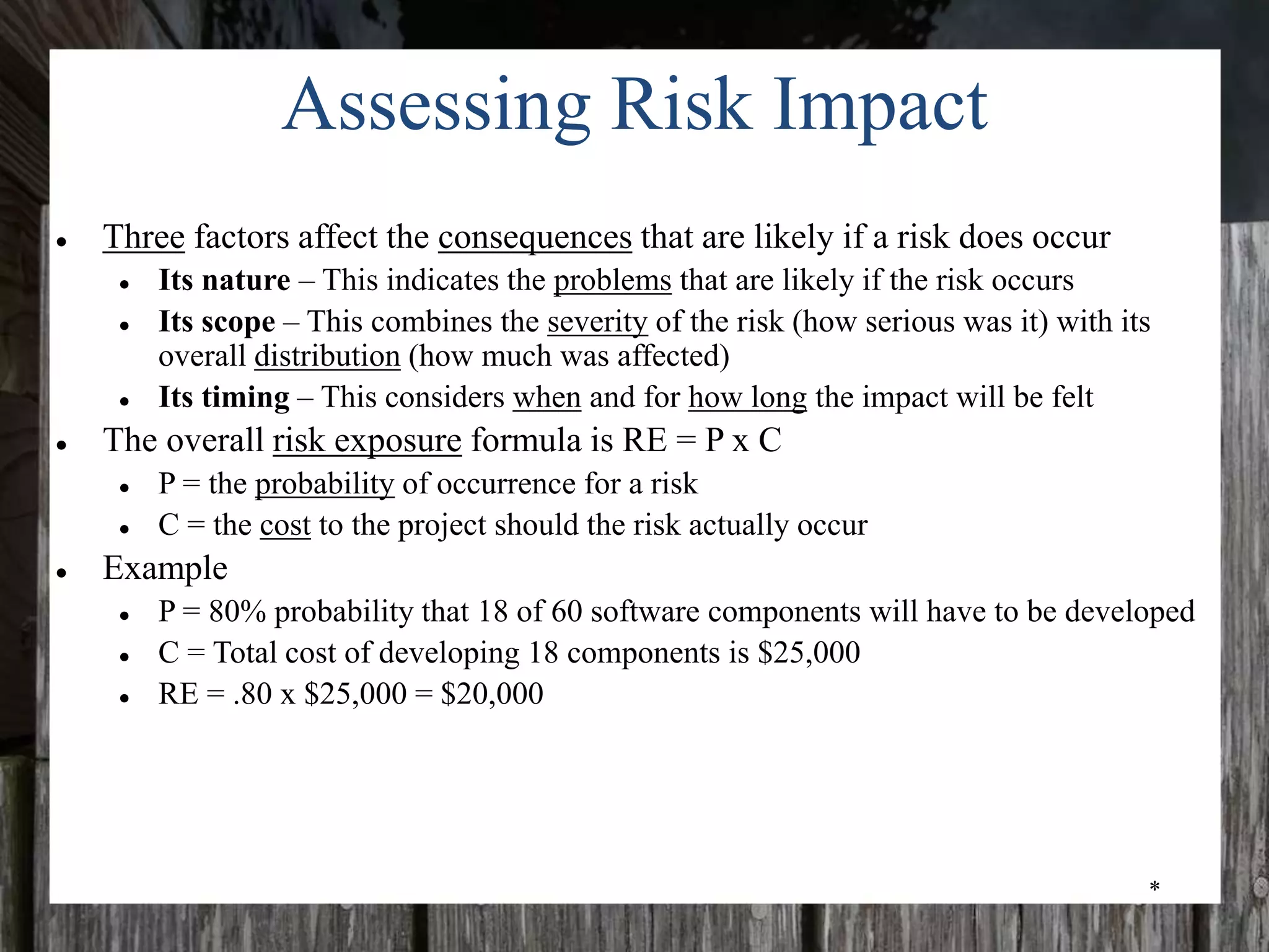 *
Assessing Risk Impact
● Three factors affect the consequences that are likely if a risk does occur
● Its nature – This indicates the problems that are likely if the risk occurs
● Its scope – This combines the severity of the risk (how serious was it) with its
overall distribution (how much was affected)
● Its timing – This considers when and for how long the impact will be felt
● The overall risk exposure formula is RE = P x C
● P = the probability of occurrence for a risk
● C = the cost to the project should the risk actually occur
● Example
● P = 80% probability that 18 of 60 software components will have to be developed
● C = Total cost of developing 18 components is $25,000
● RE = .80 x $25,000 = $20,000
 