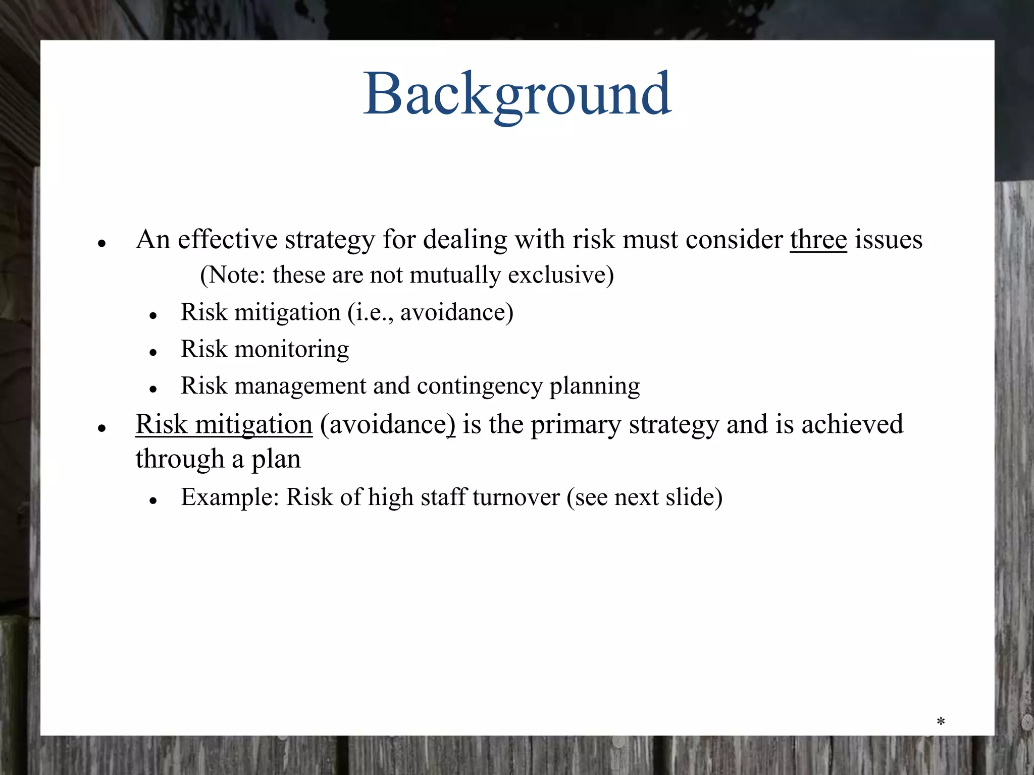 *
Background
● An effective strategy for dealing with risk must consider three issues
(Note: these are not mutually exclusive)
● Risk mitigation (i.e., avoidance)
● Risk monitoring
● Risk management and contingency planning
● Risk mitigation (avoidance) is the primary strategy and is achieved
through a plan
● Example: Risk of high staff turnover (see next slide)
 