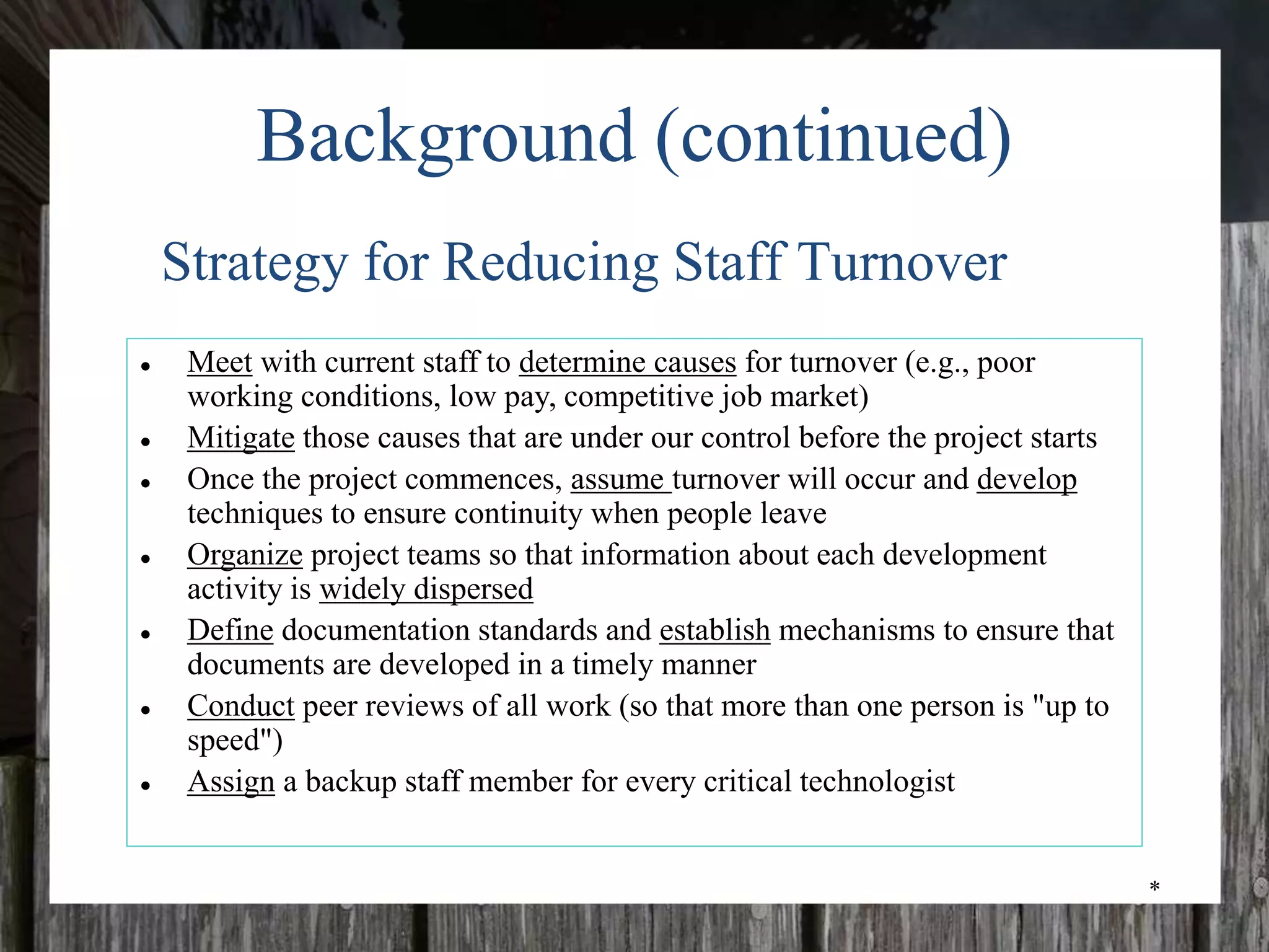 *
Background (continued)
● Meet with current staff to determine causes for turnover (e.g., poor
working conditions, low pay, competitive job market)
● Mitigate those causes that are under our control before the project starts
● Once the project commences, assume turnover will occur and develop
techniques to ensure continuity when people leave
● Organize project teams so that information about each development
activity is widely dispersed
● Define documentation standards and establish mechanisms to ensure that
documents are developed in a timely manner
● Conduct peer reviews of all work (so that more than one person is "up to
speed")
● Assign a backup staff member for every critical technologist
Strategy for Reducing Staff Turnover
 