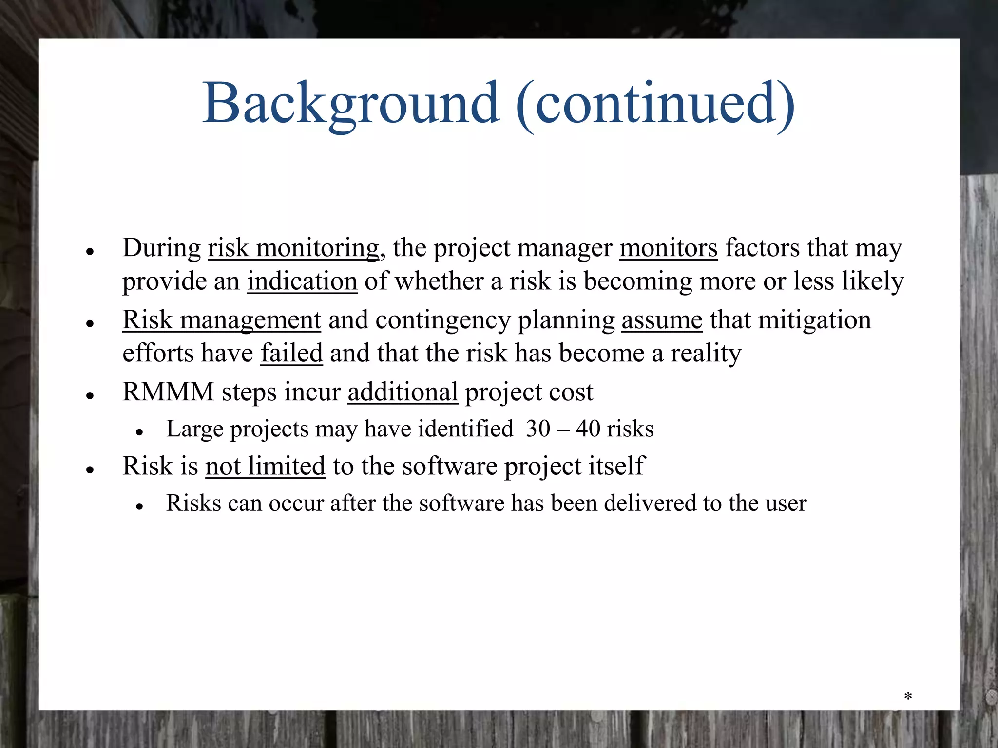 *
Background (continued)
● During risk monitoring, the project manager monitors factors that may
provide an indication of whether a risk is becoming more or less likely
● Risk management and contingency planning assume that mitigation
efforts have failed and that the risk has become a reality
● RMMM steps incur additional project cost
● Large projects may have identified 30 – 40 risks
● Risk is not limited to the software project itself
● Risks can occur after the software has been delivered to the user
 