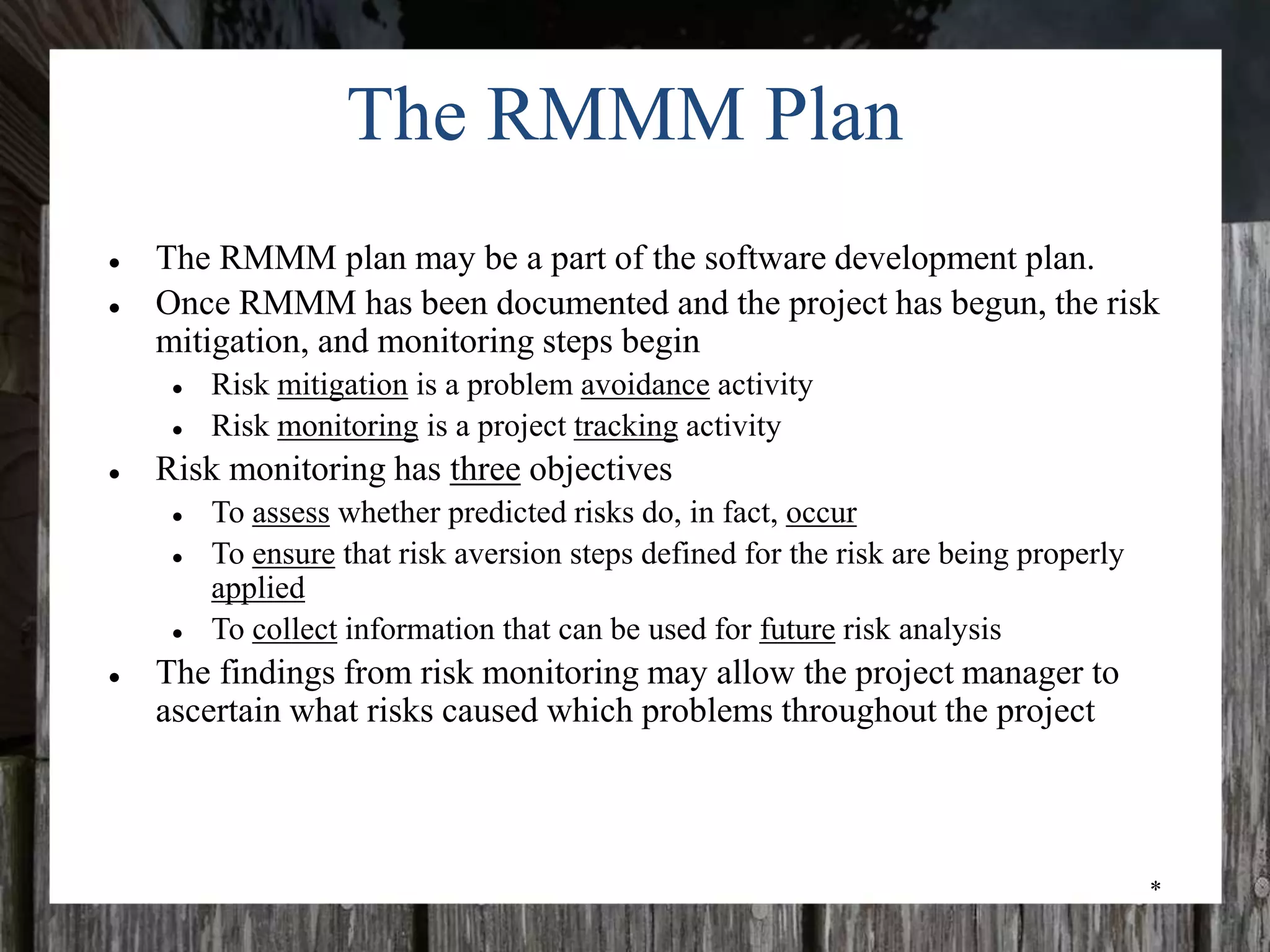 *
The RMMM Plan
● The RMMM plan may be a part of the software development plan.
● Once RMMM has been documented and the project has begun, the risk
mitigation, and monitoring steps begin
● Risk mitigation is a problem avoidance activity
● Risk monitoring is a project tracking activity
● Risk monitoring has three objectives
● To assess whether predicted risks do, in fact, occur
● To ensure that risk aversion steps defined for the risk are being properly
applied
● To collect information that can be used for future risk analysis
● The findings from risk monitoring may allow the project manager to
ascertain what risks caused which problems throughout the project
 