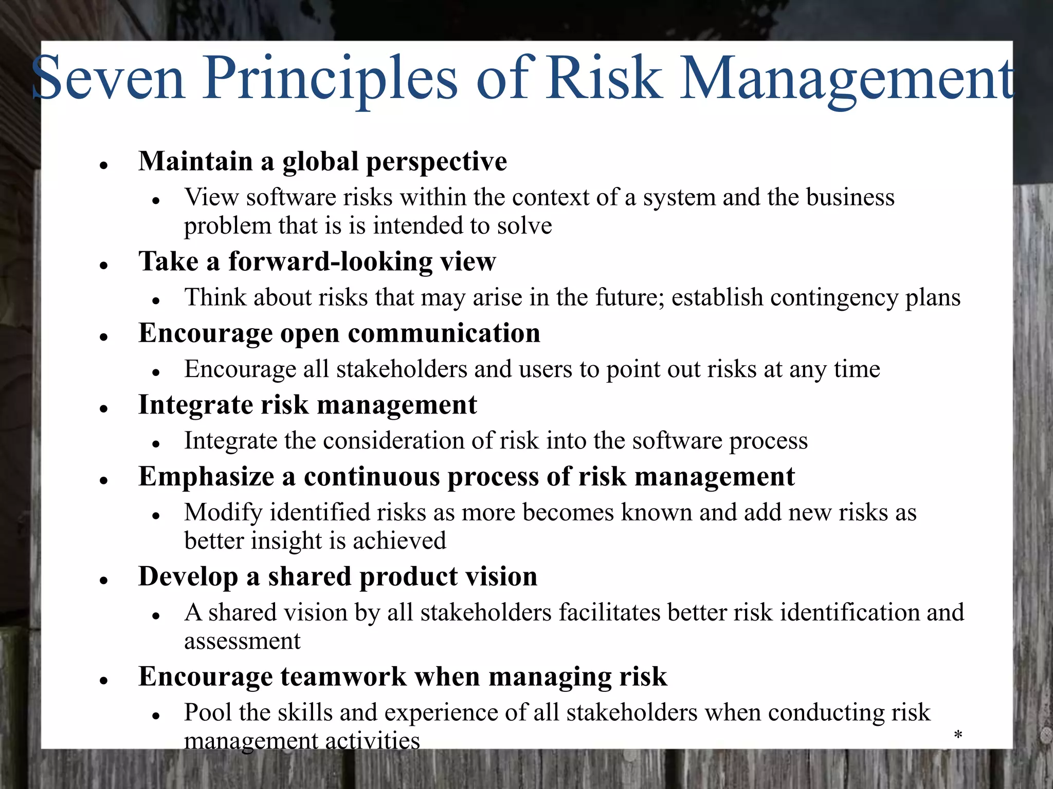 *
Seven Principles of Risk Management
● Maintain a global perspective
● View software risks within the context of a system and the business
problem that is is intended to solve
● Take a forward-looking view
● Think about risks that may arise in the future; establish contingency plans
● Encourage open communication
● Encourage all stakeholders and users to point out risks at any time
● Integrate risk management
● Integrate the consideration of risk into the software process
● Emphasize a continuous process of risk management
● Modify identified risks as more becomes known and add new risks as
better insight is achieved
● Develop a shared product vision
● A shared vision by all stakeholders facilitates better risk identification and
assessment
● Encourage teamwork when managing risk
● Pool the skills and experience of all stakeholders when conducting risk
management activities
 