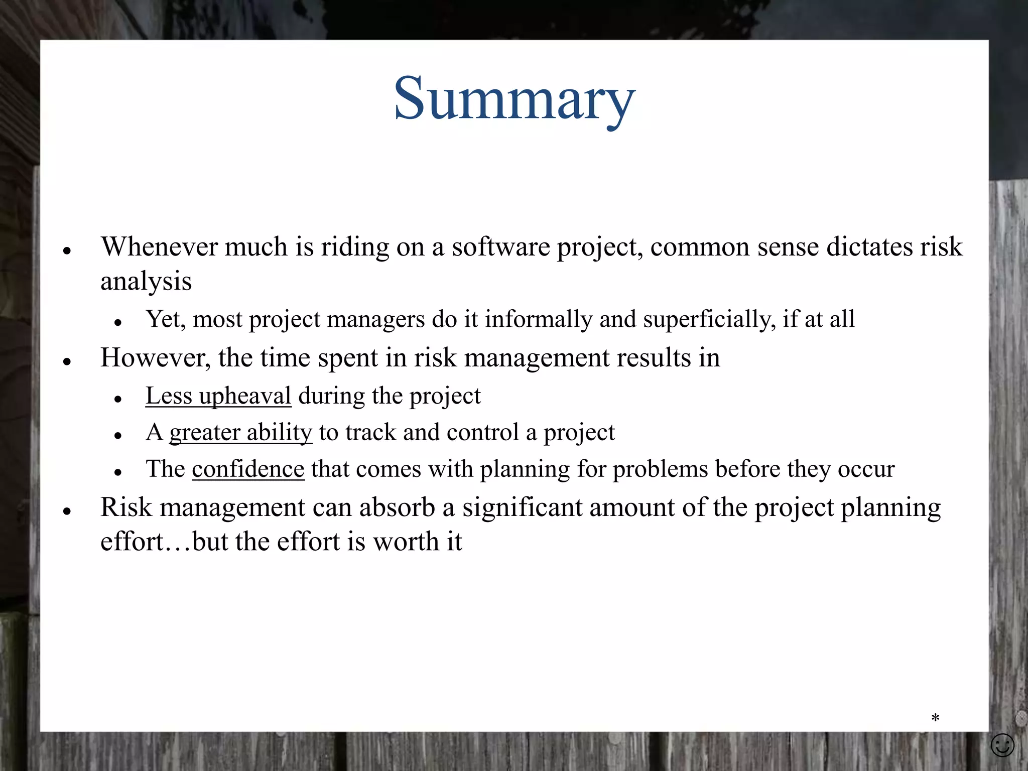 *
Summary
● Whenever much is riding on a software project, common sense dictates risk
analysis
● Yet, most project managers do it informally and superficially, if at all
● However, the time spent in risk management results in
● Less upheaval during the project
● A greater ability to track and control a project
● The confidence that comes with planning for problems before they occur
● Risk management can absorb a significant amount of the project planning
effort…but the effort is worth it
☺
 