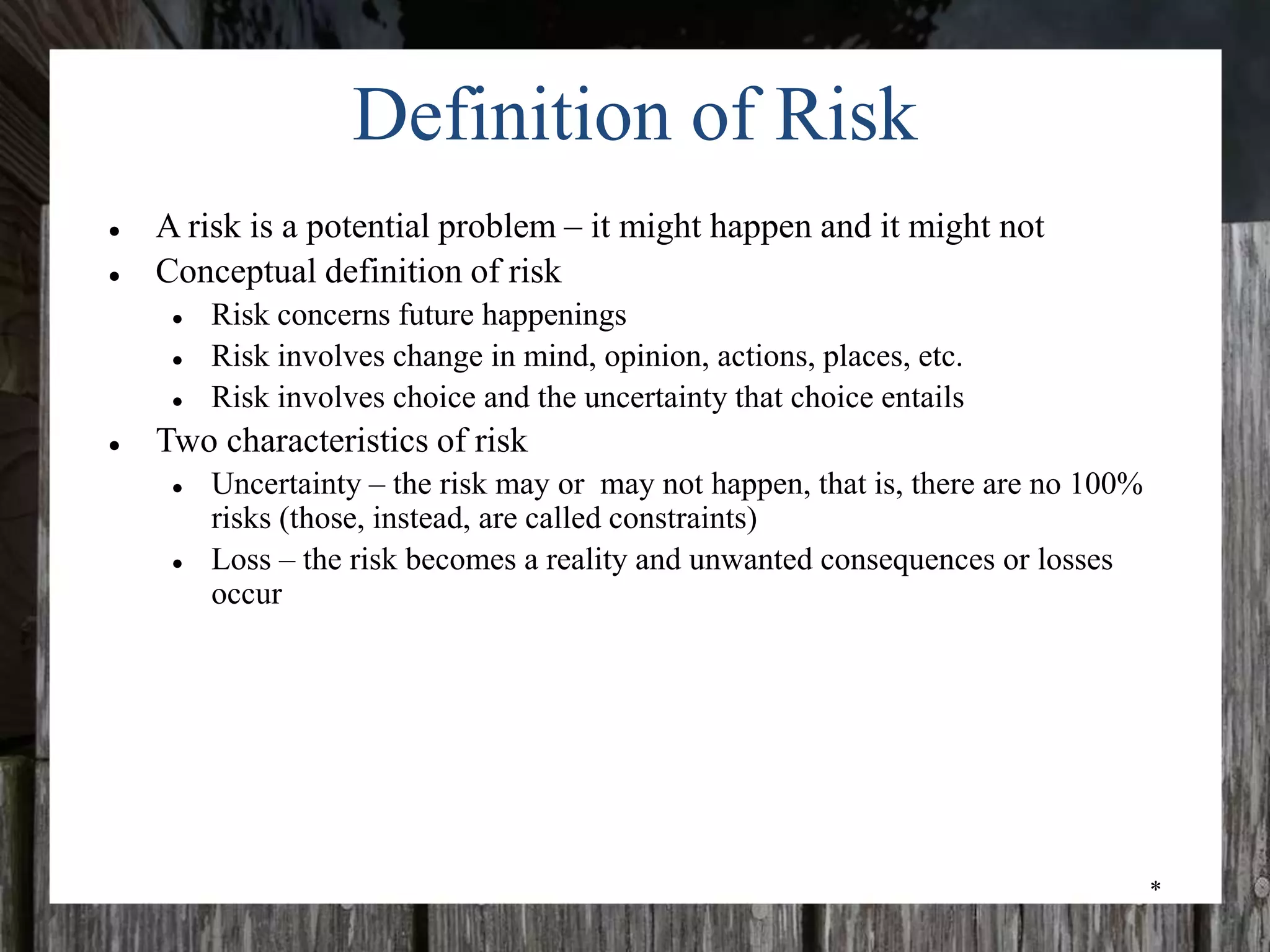 *
Definition of Risk
● A risk is a potential problem – it might happen and it might not
● Conceptual definition of risk
● Risk concerns future happenings
● Risk involves change in mind, opinion, actions, places, etc.
● Risk involves choice and the uncertainty that choice entails
● Two characteristics of risk
● Uncertainty – the risk may or may not happen, that is, there are no 100%
risks (those, instead, are called constraints)
● Loss – the risk becomes a reality and unwanted consequences or losses
occur
 