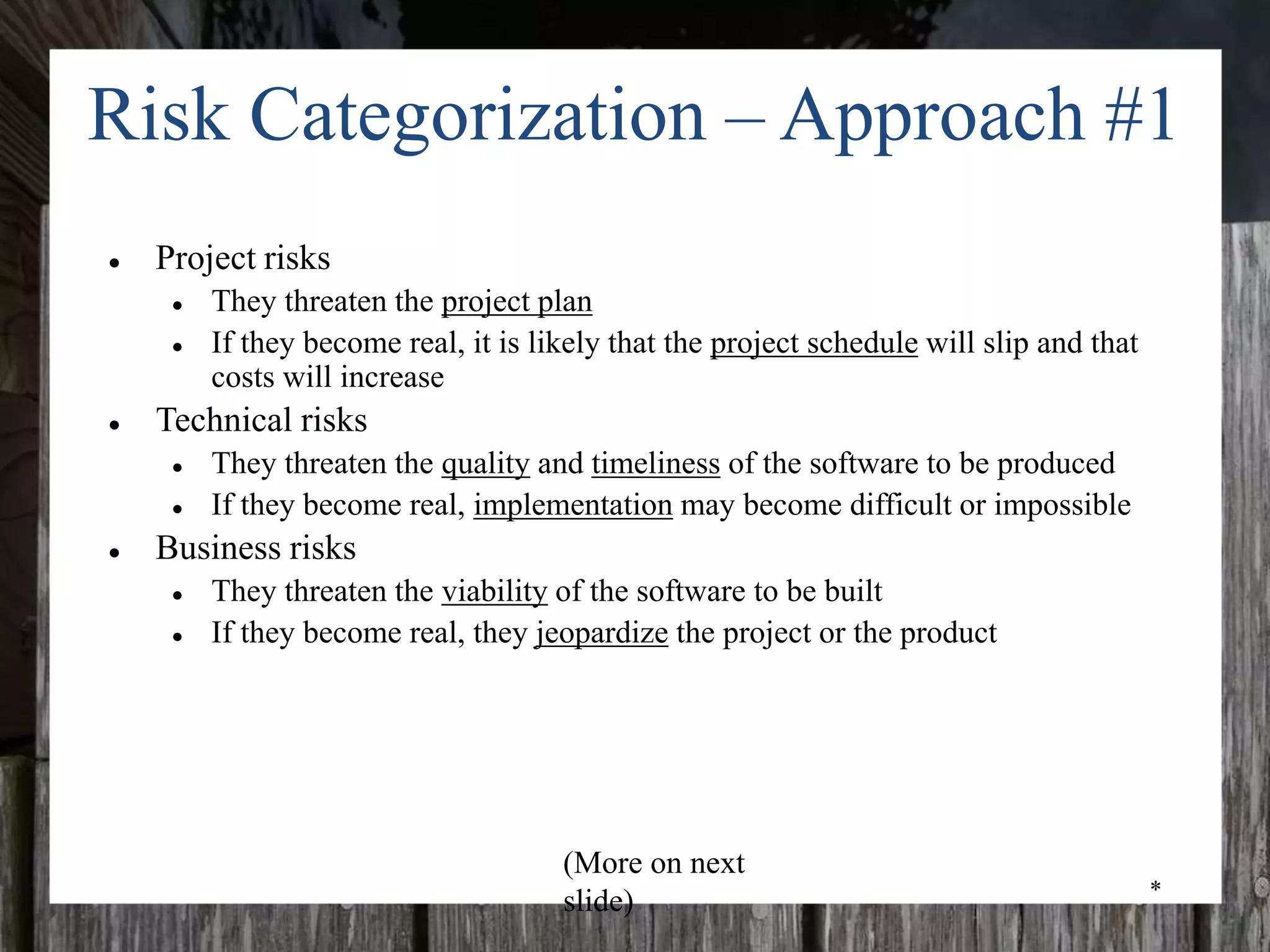 *
Risk Categorization – Approach #1
● Project risks
● They threaten the project plan
● If they become real, it is likely that the project schedule will slip and that
costs will increase
● Technical risks
● They threaten the quality and timeliness of the software to be produced
● If they become real, implementation may become difficult or impossible
● Business risks
● They threaten the viability of the software to be built
● If they become real, they jeopardize the project or the product
(More on next
slide)
 