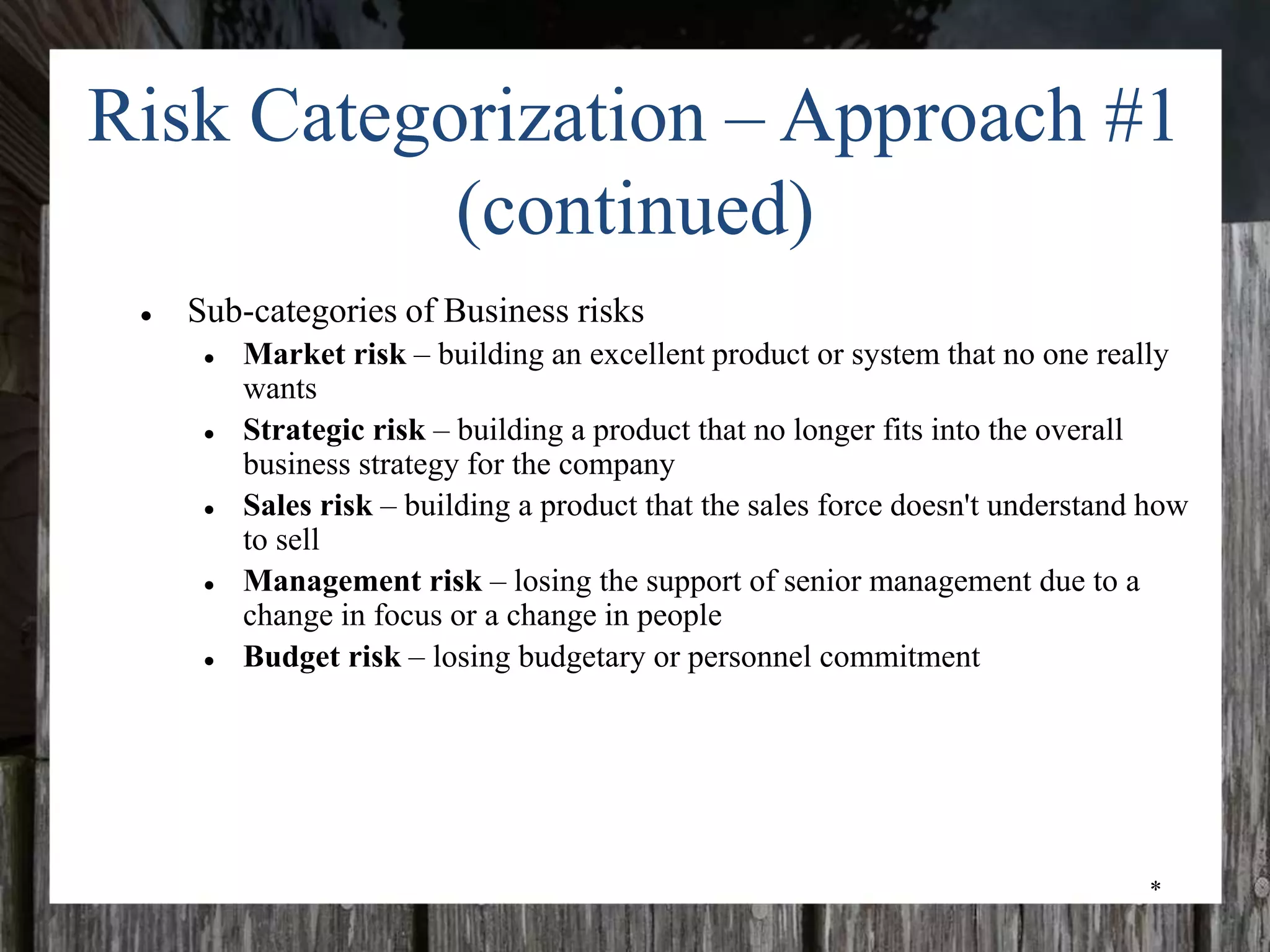 *
Risk Categorization – Approach #1
(continued)
● Sub-categories of Business risks
● Market risk – building an excellent product or system that no one really
wants
● Strategic risk – building a product that no longer fits into the overall
business strategy for the company
● Sales risk – building a product that the sales force doesn't understand how
to sell
● Management risk – losing the support of senior management due to a
change in focus or a change in people
● Budget risk – losing budgetary or personnel commitment
 