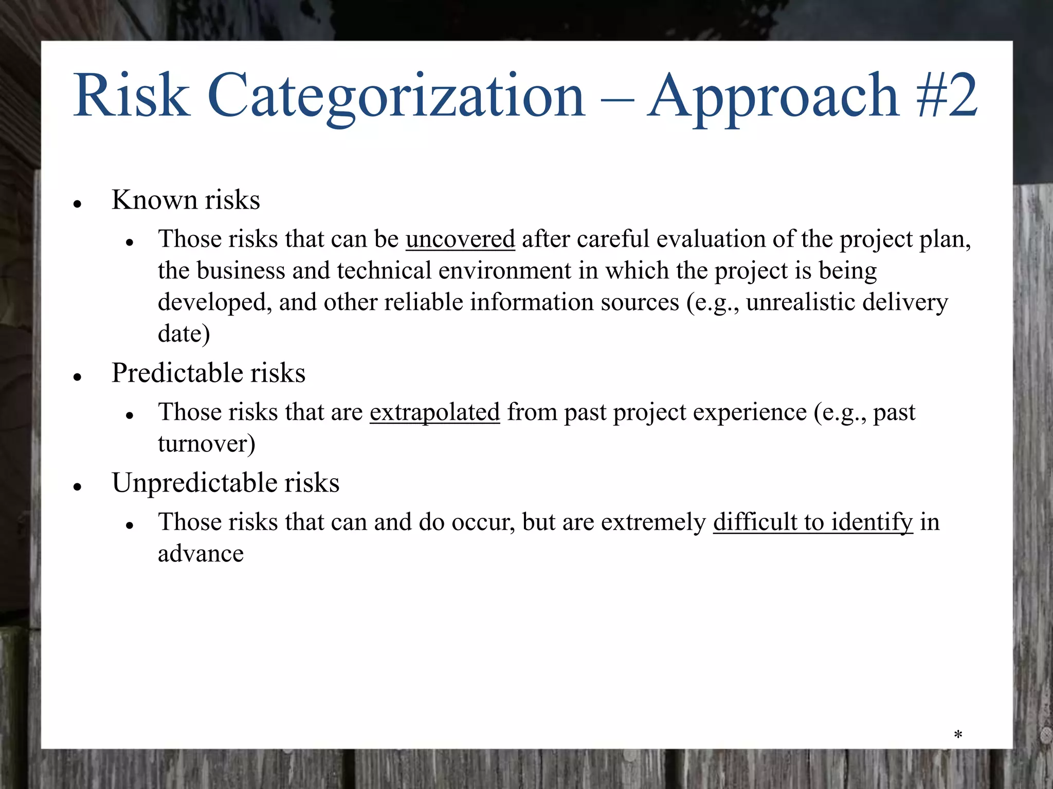 *
Risk Categorization – Approach #2
● Known risks
● Those risks that can be uncovered after careful evaluation of the project plan,
the business and technical environment in which the project is being
developed, and other reliable information sources (e.g., unrealistic delivery
date)
● Predictable risks
● Those risks that are extrapolated from past project experience (e.g., past
turnover)
● Unpredictable risks
● Those risks that can and do occur, but are extremely difficult to identify in
advance
 