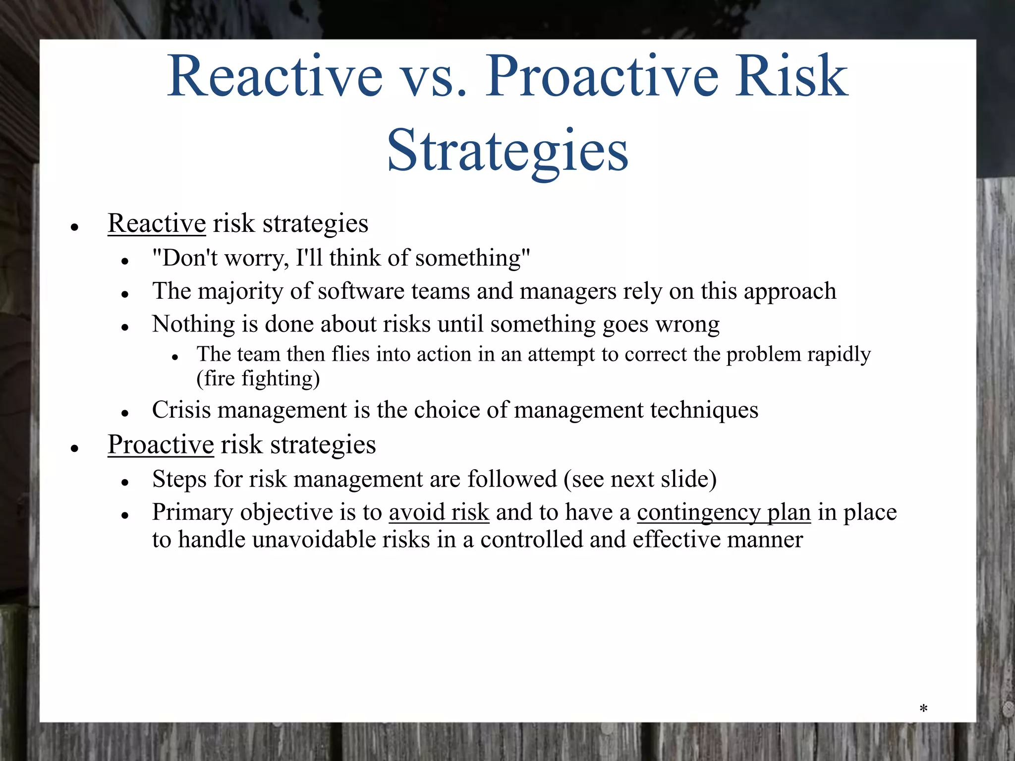 *
Reactive vs. Proactive Risk
Strategies
● Reactive risk strategies
● "Don't worry, I'll think of something"
● The majority of software teams and managers rely on this approach
● Nothing is done about risks until something goes wrong
● The team then flies into action in an attempt to correct the problem rapidly
(fire fighting)
● Crisis management is the choice of management techniques
● Proactive risk strategies
● Steps for risk management are followed (see next slide)
● Primary objective is to avoid risk and to have a contingency plan in place
to handle unavoidable risks in a controlled and effective manner
 