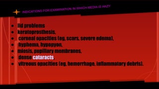 INDICATIONS FOR EXAMINATION IN WHICH MEDIA IS HAZY
● lid problems
● keratoprosthesis,
● corneal opacities (eg, scars, severe edema),
● hyphema, hypopyon,
● miosis, pupillary membranes,
● dense cataracts,
● vitreous opacities (eg, hemorrhage, inflammatory debris).
 