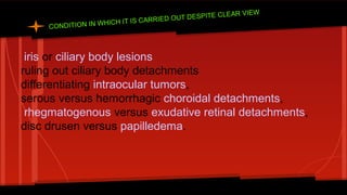 CONDITION IN WHICH IT IS CARRIED OUT DESPITE CLEAR VIEW
iris or ciliary body lesions
ruling out ciliary body detachments
differentiating intraocular tumors,
serous versus hemorrhagic choroidal detachments,
rhegmatogenous versus exudative retinal detachments,
disc drusen versus papilledema.
 