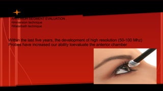 ANTERIOR SEGMENT EVALUATION .
●
Immersion technique
●
Waterbath technique
Within the last five years, the development of high resolution (50-100 Mhz)
Probes have increased our ability toevaluate the anterior chamber
 
