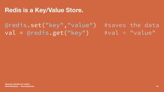 Redis is a Key/Value Store.
@redis.set("key","value") #saves the data
val = @redis.get("key") #val = "value"
Dynamic websi...