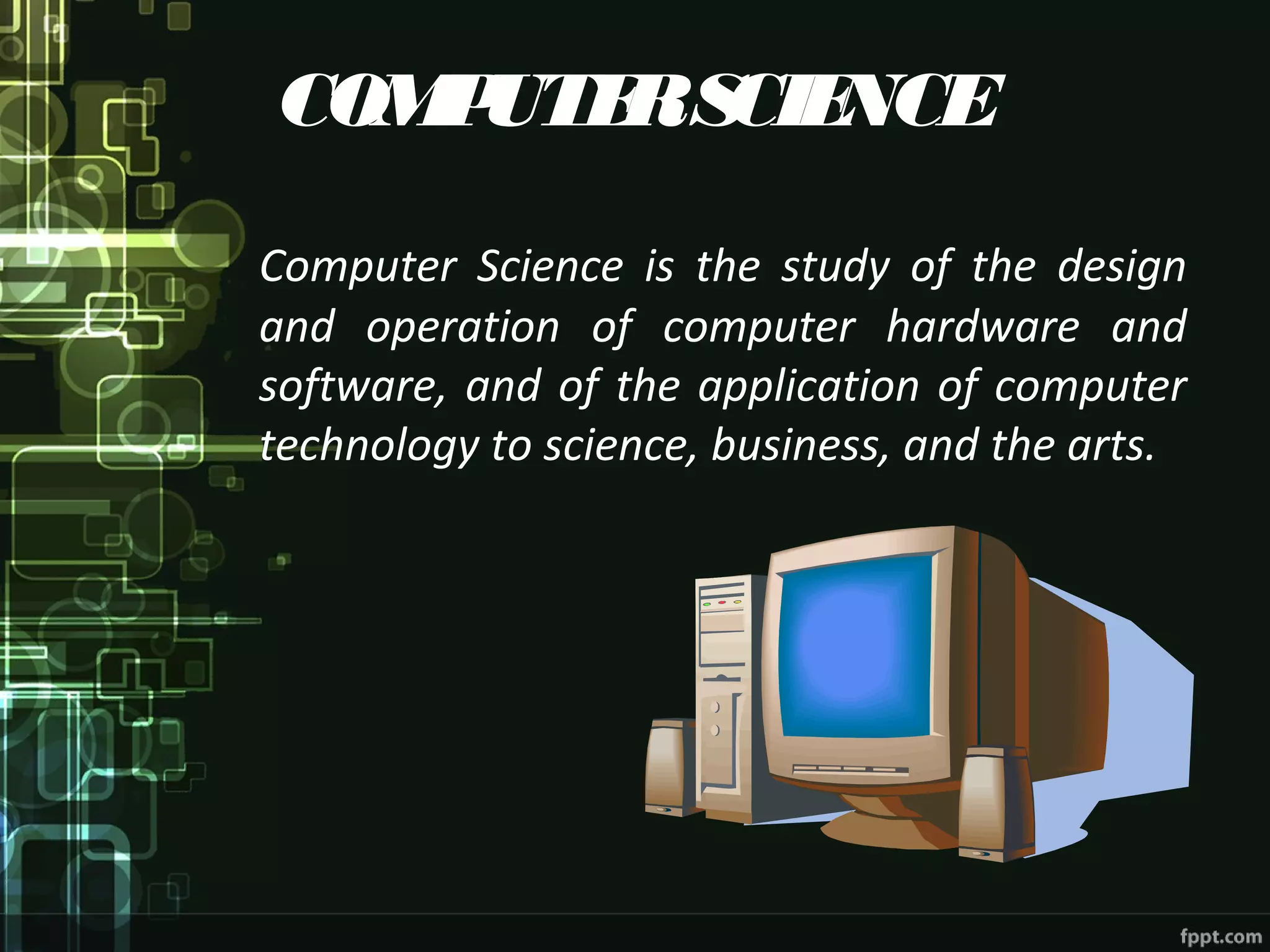 COMPUTERSCIENCE
Computer Science is the study of the design
and operation of computer hardware and
software, and of the application of computer
technology to science, business, and the arts.
