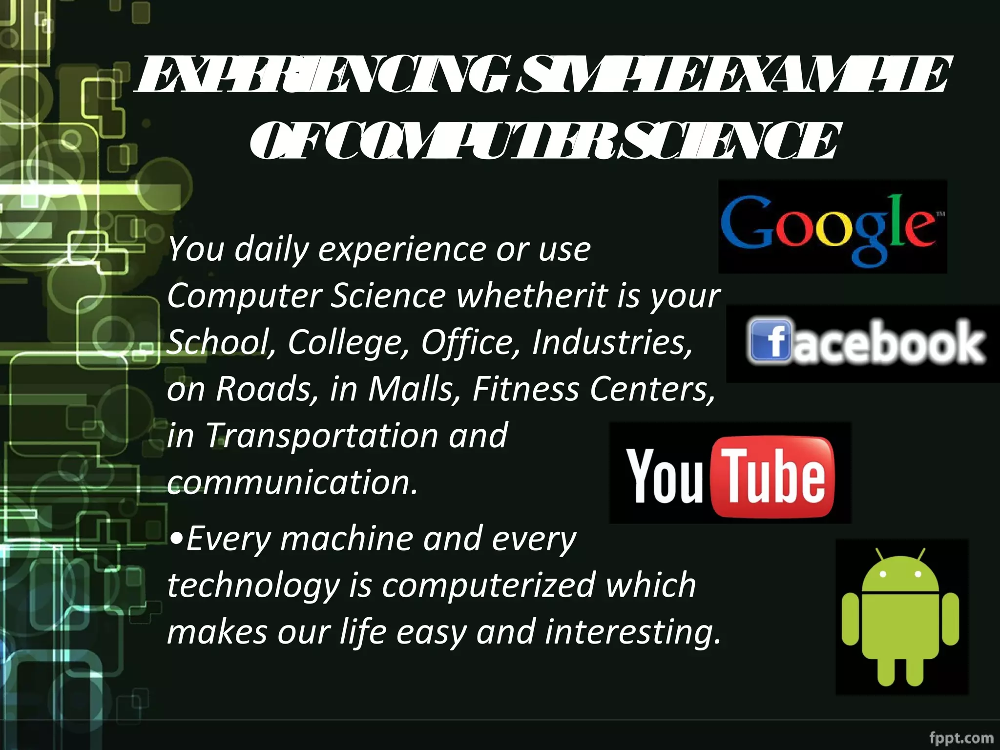 EXPERIENCINGSIMPLEEXAMPLE
OFCOMPUTERSCIENCE
You daily experience or use
Computer Science whetherit is your
School, College, Office, Industries,
on Roads, in Malls, Fitness Centers,
in Transportation and
communication.
•Every machine and every
technology is computerized which
makes our life easy and interesting.
