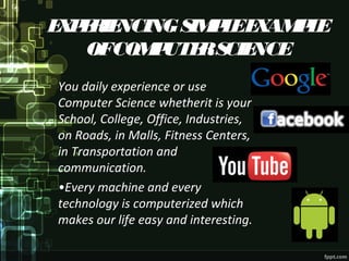 EXPERIENCINGSIMPLEEXAMPLE
OFCOMPUTERSCIENCE
You daily experience or use
Computer Science whetherit is your
School, College, Office, Industries,
on Roads, in Malls, Fitness Centers,
in Transportation and
communication.
•Every machine and every
technology is computerized which
makes our life easy and interesting.
 