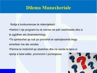 Dilema Manaxheriale
Nxitja e konkurrences te ndermjetesit :
•Hartimi I nje programi ku te nxirren ne pah veshtiresite dhe si
te zgjidhen ato (brainstorming)
•Te qartesohet qe nuk po provohet te njetrajtesohet tregu
amerikan me ate vendas
•Parime te motivimit qe zbatohen dhe ne vende te tjera si
njohja e best seller, promovimi I punonjesve
 