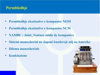 Permbledhje
• Permbledhje ekzekutive e kompanise NOM
• Permbledhje ekzekutive e kompanise NCM
• NAMBC : Joint_Venture midis dy kompanive
• Sistemi manaxherial ne Japoni kunderejt atij ne Amerike
• Dilema manaxheriale
• Konkluzione
 