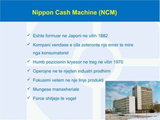 Nippon Cash Machine (NCM)
 Eshte formuar ne Japoni ne vitin 1882
 Kompani vendase e cila zoteronte nje emer te mire
nga konsumatoret
 Humb pozicionin kryesor ne treg ne vitin 1970
 Operojne ne te njejten industri prodhimi
 Fokusimi vetem ne nje linje produkti
 Mungese manaxheriale
 Force shitjeje te vogel
 